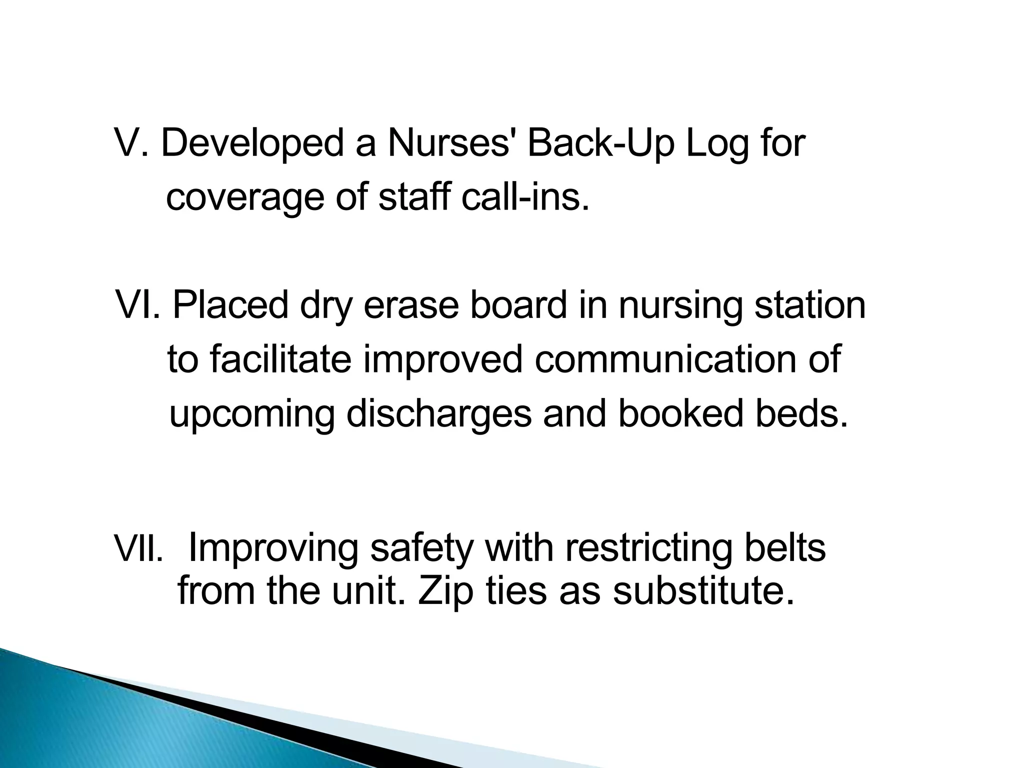 V. Developed a Nurses' Back-Up Log for
coverage of staff call-ins.
VI. Placed dry erase board in nursing station
to facilitate improved communication of
upcoming discharges and booked beds.
VII. Improving safety with restricting belts
from the unit. Zip ties as substitute.
 