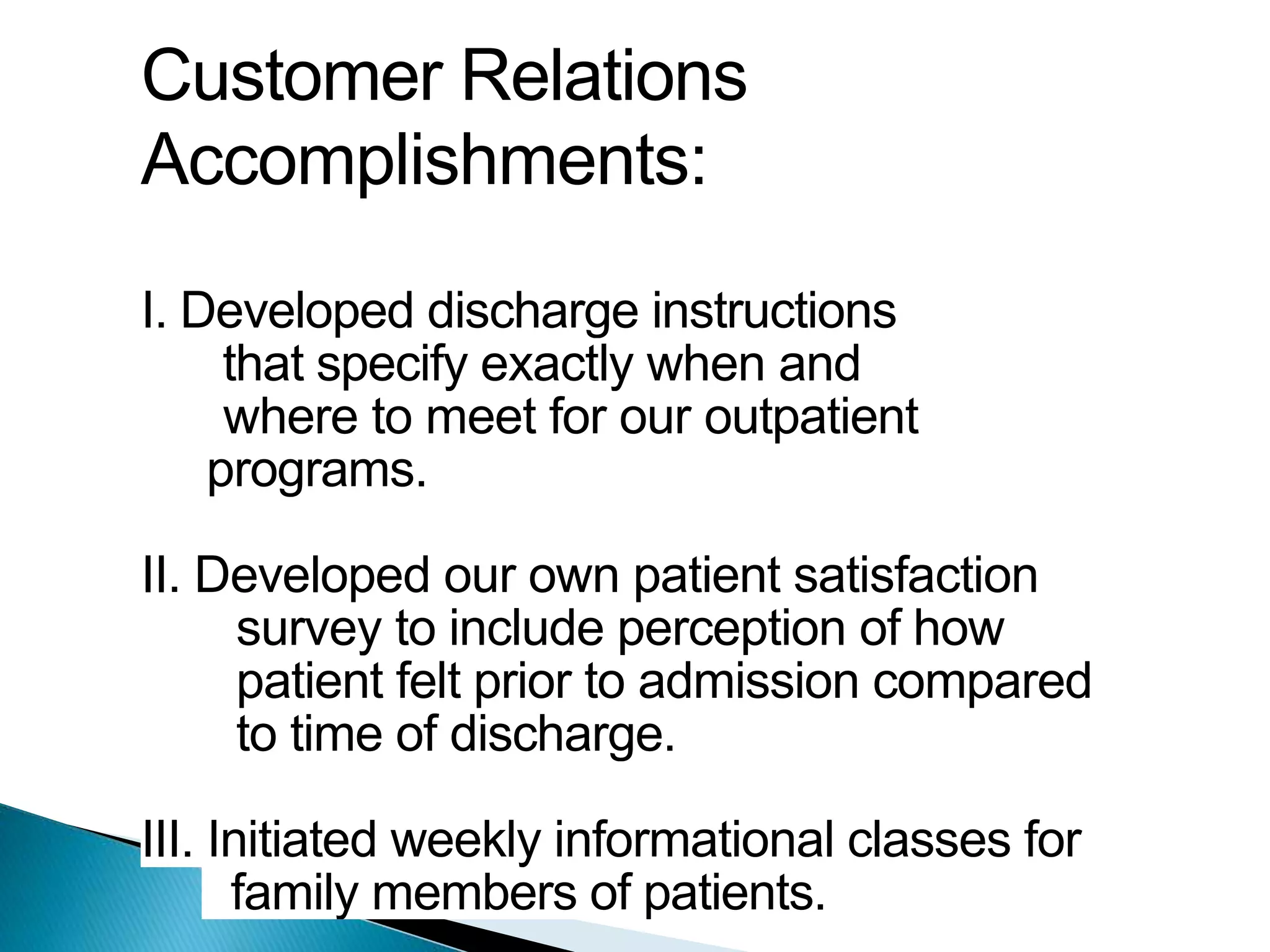 Customer Relations
Accomplishments:
I. Developed discharge instructions
that specify exactly when and
where to meet for our outpatient
programs.
II. Developed our own patient satisfaction
survey to include perception of how
patient felt prior to admission compared
to time of discharge.
III. Initiated weekly informational classes for
family members of patients.
 