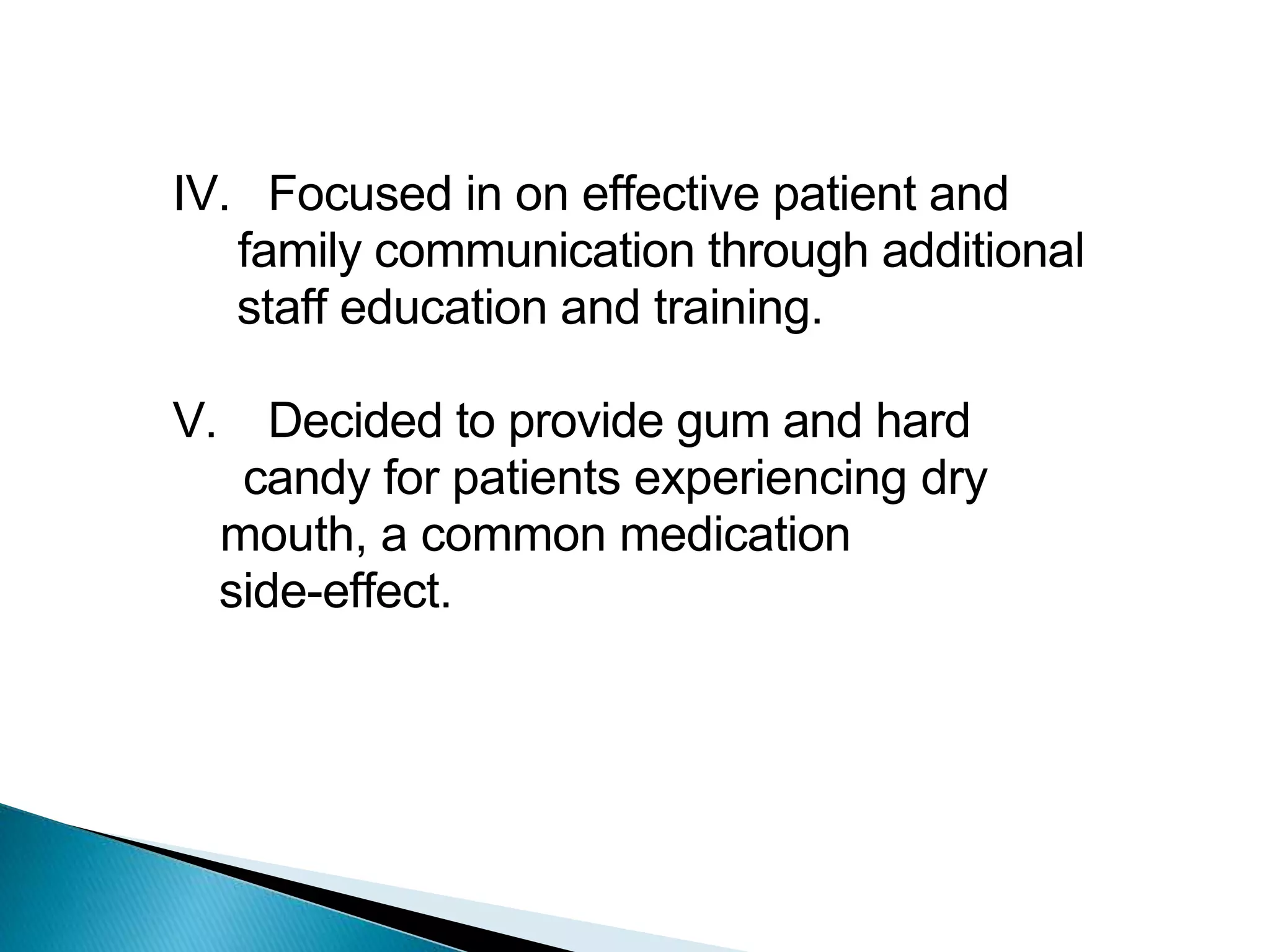 IV. Focused in on effective patient and
family communication through additional
staff education and training.
V. Decided to provide gum and hard
candy for patients experiencing dry
mouth, a common medication
side-effect.
 