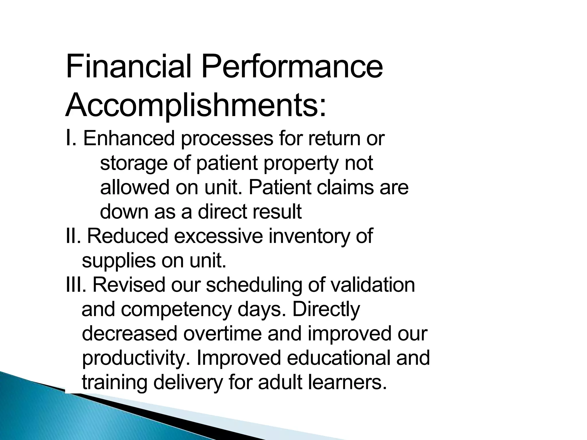 Financial Performance
Accomplishments:
I. Enhanced processes for return or
storage of patient property not
allowed on unit. Patient claims are
down as a direct result
II. Reduced excessive inventory of
supplies on unit.
III. Revised our scheduling of validation
and competency days. Directly
decreased overtime and improved our
productivity. Improved educational and
training delivery for adult learners.
 