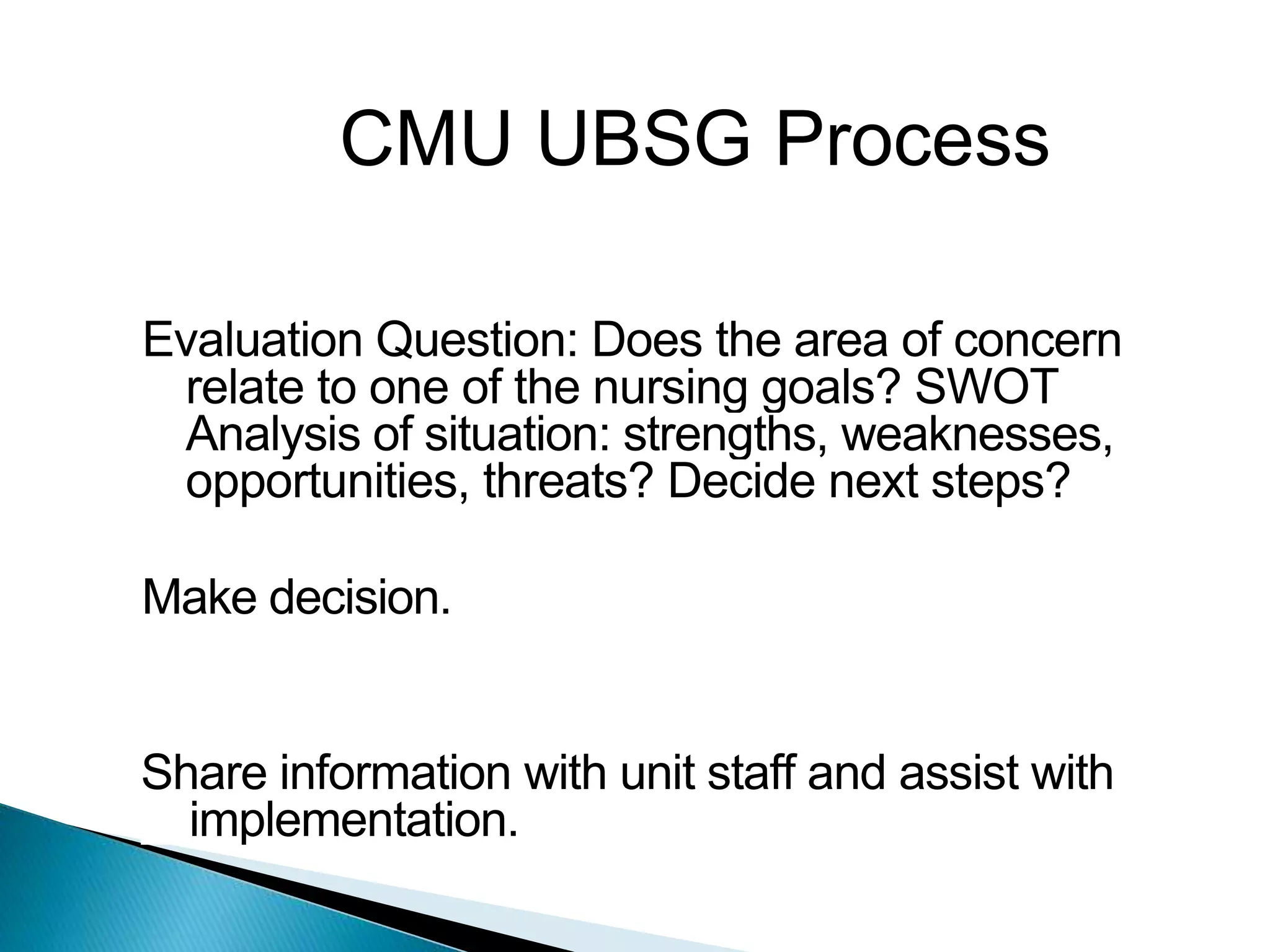 CMU UBSG Process
Evaluation Question: Does the area of concern
relate to one of the nursing goals? SWOT
Analysis of situation: strengths, weaknesses,
opportunities, threats? Decide next steps?
Make decision.
Share information with unit staff and assist with
implementation.
 