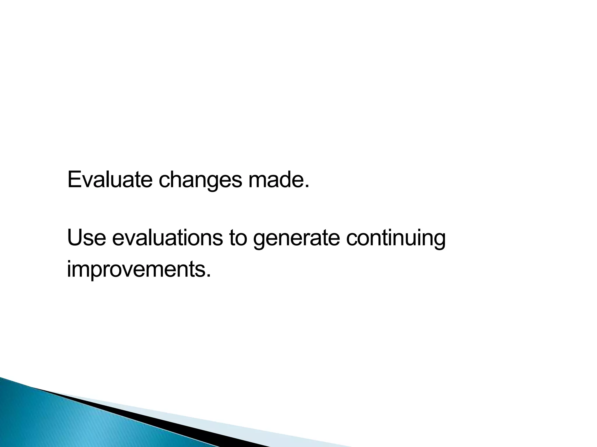 Evaluate changes made.
Use evaluations to generate continuing
improvements.
 