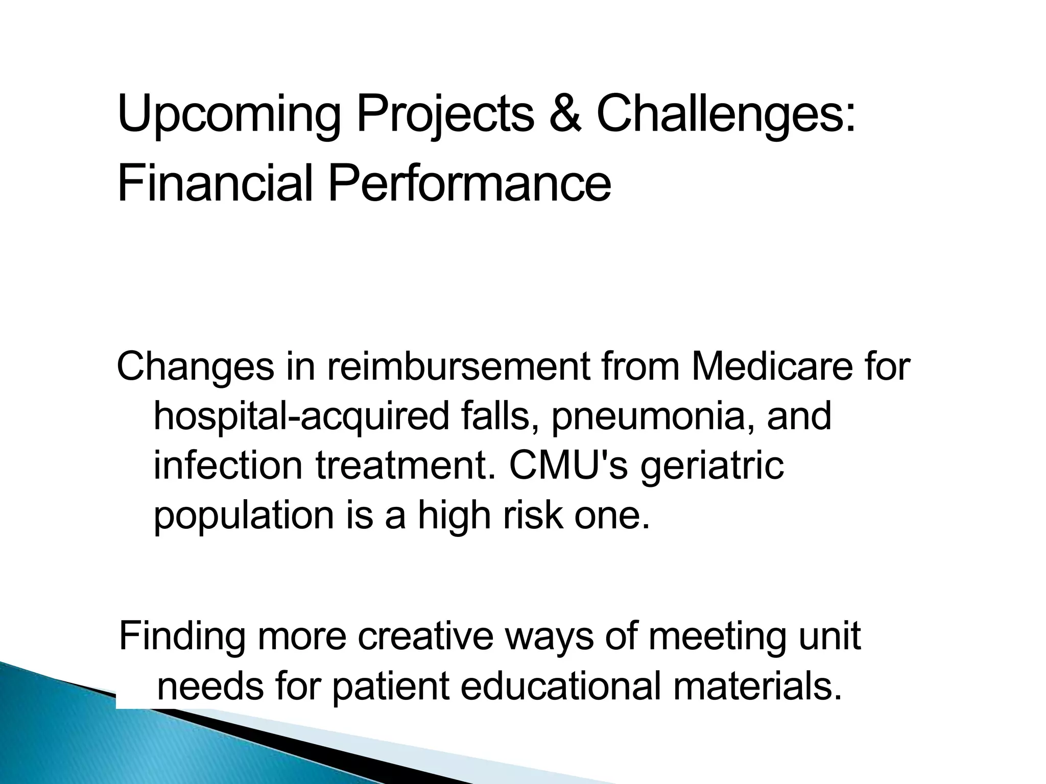 Upcoming Projects & Challenges:
Financial Performance
Changes in reimbursement from Medicare for
hospital-acquired falls, pneumonia, and
infection treatment. CMU's geriatric
population is a high risk one.
Finding more creative ways of meeting unit
needs for patient educational materials.
 