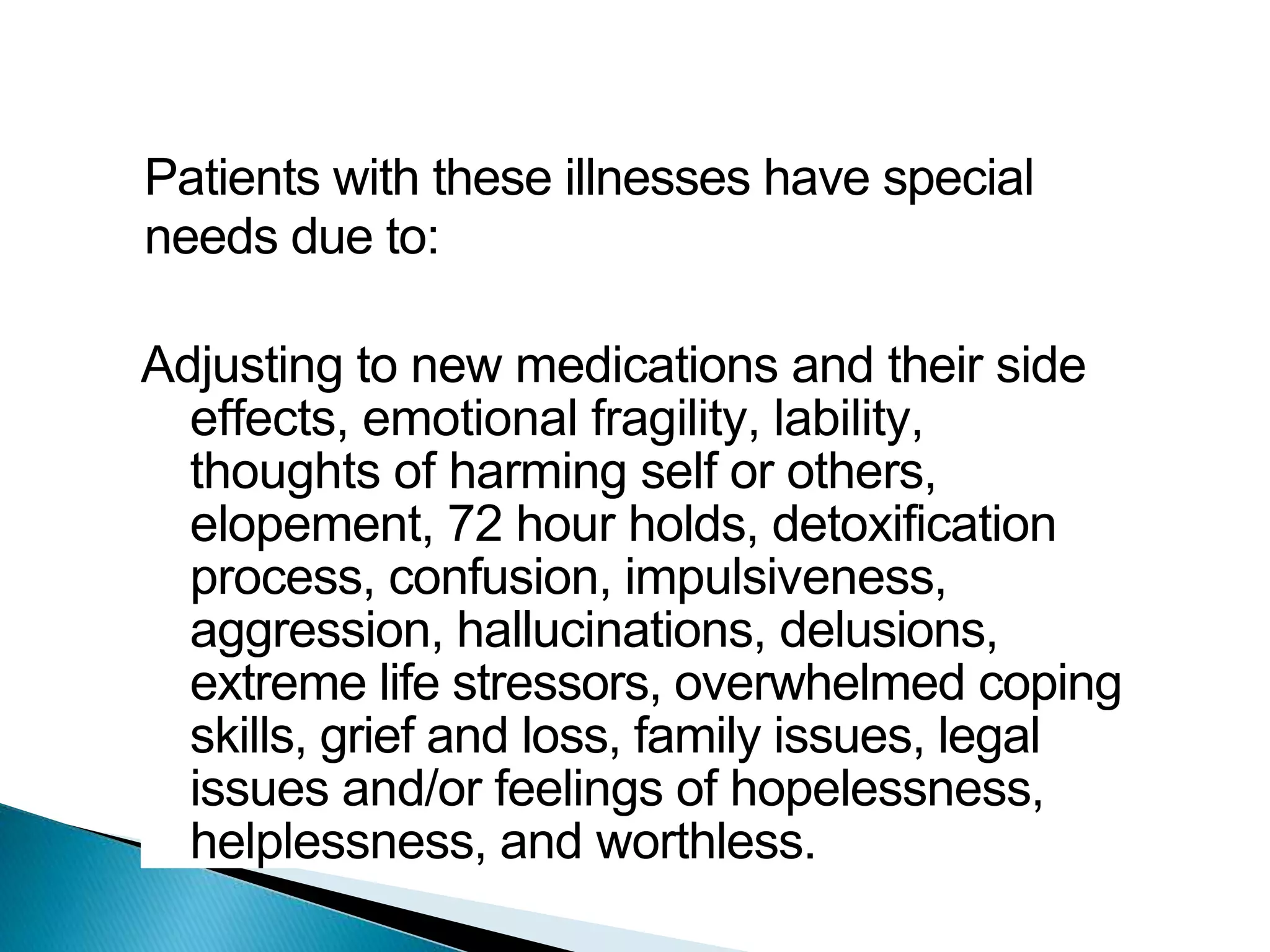 Patients with these illnesses have special
needs due to:
Adjusting to new medications and their side
effects, emotional fragility, lability,
thoughts of harming self or others,
elopement, 72 hour holds, detoxification
process, confusion, impulsiveness,
aggression, hallucinations, delusions,
extreme life stressors, overwhelmed coping
skills, grief and loss, family issues, legal
issues and/or feelings of hopelessness,
helplessness, and worthless.
 