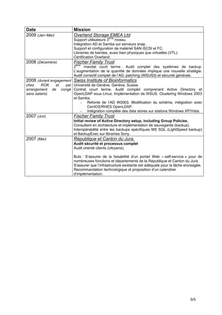 5/5
Date Mission
2009 (Jan~Mar) Overland Storage EMEA Ltd
Support utilisateurs 3
ème
niveau.
Intégration AD et Samba sur serveurs snap.
Support et configuration de matériel SAN iSCSI et FC.
Librairies de bandes, aussi bien physiques que virtuelles (VTL).
Certification Overland.
2008 (Décembre) Fischer Family Trust
2
ème
mandat court terme : Audit complet des systèmes de backup.
L’augmentation de la quantité de données implique une nouvelle stratégie.
Audit correctif complet de l’AD, patching (WSUS3) et sécurité générale.
2008 (durant engagement
chez ROK et par
arrangement de congé
sans salaire)
Swiss Institute of Bioinformatics
Université de Genève, Genève, Suisse.
Contrat court terme. Audit complet comprenant Active Directory et
OpenLDAP sous Linux. Implémentation de WSUS. Clustering Windows 2003
et Samba.
- Refonte de l’AD W2003. Modification du schéma, intégration avec
CentOS/RHES OpenLDAP.
- Intégration complète des data stores sur stations Windows XP/Vista.
2007 (Jun) Fischer Family Trust
Initial review of Active Directory setup, including Group Policies.
Consultant en architecture et implémentation de sauvegarde (backup).
Interopérabilité entre les backups spécifiques MS SQL (LightSpeed backup)
et BackupExec sur librairies Sony.
2007 (Mar) République et Canton du Jura.
Audit sécurité et processus complet
Audit orienté clients (citoyens).
Buts : S’assurer de la faisabilité d’un portail Web « self-service » pour de
nombreuses fonctions et départements de la République et Canton du Jura.
S’assurer que l’infrastructure existante est adéquate pour la tâche envisagée.
Recommandation technologique et proposition d’un calendrier
d’implémentation.
 