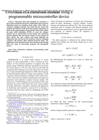 mathPf
Abstract—This paper deals with emulation of a memristor, a
device that recently has attracted a considerable interest since its
fabrication based on transition metal oxides (TiO2-x/TiO2) as
resistance changing materials. The model and the circuit that
emulates the behavior of the forth basic element (memristor) is
based on the programmable microcontroller device that exploits
the pulse width modulation (PWM) to create the response
function that is characteristic of this element (the connection
between magnetic flux and electric charge at every instance of
time). Device has been realized and tested following the
fingerprints that characterize the memristor behavior (changing
resistance with memory effect, pinched hysteresis loops). The
applications of the memristors have been already broad, starting
from new types of non-volatile memories till neuromorfic
devices.
Index Terms—Memristor; emulation; microcontroller; pulse
width modulation.
I.INTRODUCTION
MEMRISTOR is so called fourth element in circuit
analysis. Its main characteristic is that it connects at every
instance of time physical quantities of magnetic flux and
electric charge. Memristor had been introduced in the theory
of circuits design in 1971 by Leon Chua [1] and latter the
concept has been widened to cover the whole class of systems
[2]. A major breakthrough happened in 2008 when the group
in Hewlett Packard reported a design and production of the
“missing” element [3] based on transition metal oxides (TiO2-
x/TiO2). Since then the number of publications and reports on
memristors and memristive systems increases rapidly. The
whole issue of IEEE Magazine [4] was devoted to this topic
and there are several recent books that cover various aspects
of design, fabrication, simulation, emulation and application
of memristors and memristive systems [5-7]. In Europe, a
concerted effort has been made by establishing the COST

Milutin Nešić is with the School of Electrical and Computer Engineering
of Applied Studies Belgrade, 283 Vojvode Stepe, 11050 Belgrade, Serbia (e-
mail: nesic@viser.edu.rs).
Stefan Ivanović is with the School of Electrical and Computer Engineering
of Applied Studies Belgrade, 283 Vojvode Stepe, 11050 Belgrade, Serbia (e-
mail: stefan.young92@gmail.com).
Amela Zeković is with the School of Electrical and Computer Engineering
of Applied Studies Belgrade, 283 Vojvode Stepe, 11050 Belgrade, Serbia (e-
mail: amelaz@viser.edu.rs).
Slavica Marinković is with the School of Electrical and Computer
Engineering of Applied Studies Belgrade, 283 Vojvode Stepe, 11050
Belgrade, Serbia (e-mail: slavica.marinkovic@viser.edu.rs).
Branko Tomčik is with the Institute of Physics, University of Belgrade,
Pregrevica 118, 11080 Pregrevica, Serbia (e-mail: tomcik@ipb.ac.rs).
Bratislav Marinković is with the Institute of Physics, University of
Belgrade, Pregrevica 118, 11080 Pregrevica, Serbia (e-mail:
bratislav.marinkovic@ipb.ac.rs).
Borislav Hadžibabić is with the School of Electrical and Computer
Engineering of Applied Studies Belgrade, 283 Vojvode Stepe, 11050
Belgrade, Serbia (e-mail: borislav.hadzibabic@viser.edu.rs).
Action (European Co-operation in Science and Technology)
under the name “Memristors - Devices, Models, Circuits,
Systems and Applications (MemoCiS)”. The Action gathered
researchers from 21 countries with different expertise, from
electrical engineers specialized in circuits, signals and systems
over physicist of material science till engineers in
technological development.
II.THE THEORY AND METHOD
The ideal memristor is defined by the relation between
magnetic flux linkage ψ(t) and electric charge q(t) at every
instance of time t:
( ) ( )( )tqft =ψ (1)
and inversely by:
( ) ( )( ) ( )( )tftgtq ψψ 1−
== (2)
By differentiating the equation (1) in time we obtain the
following relation:
( ) ( ) ( )
dt
tdq
dq
qdf
dt
td
⋅=
ψ
(3)
while from the equation (2) it follows:
( ) ( ) ( )
dt
td
d
dg
dt
tdq ψ
ψ
ψ
⋅= . (4)
If we define the charge-controlled memresitance M(q) and the
flux-controlled memductance respectively Gm(ψ) as:
( ) ( )
dq
qdf
qM ≡ (5)
and
( ) ( )
ψ
ψ
ψ
d
dg
Gm ≡ (6)
we obtain the basic relations for the current-actuated
memristor’s output voltage:
( ) mm iqMv ⋅= (7)
and the voltage-actuated memristor’s output current:
( ) mmm vGi ⋅= ψ (8)
where im=dq/dt and vm=dψ/dt.
Emulation of a memristor element using a
programmable microcontroller device
Milutin Nešić, Stefan Ivanović, Amela Zeković, Slavica Marinković, Branko Tomčik, Bratislav P.
Marinković, Member, APS, MIstP, and Borislav Hadžibabić
 