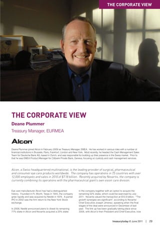 treasurytoday © June 2011 | 29
The Corporate View
Deane Plummer
Treasury Manager, EURMEA
Deane Plummer joined Alcon in February 2009 as Treasury Manager, EMEA. He has worked in various roles with a number of
financial institutions in Brussels, Paris, Frankfurt, London and New York. Most recently, he headed the Cash Management Sales
Team for Deutsche Bank AG, based in Zurich, and was responsible for building up their presence in the Swiss market. Prior to
that he was EMEA Product Manager for Citibank Private Bank, Geneva, focusing on custody and cash management services.
Alcon, a Swiss headquartered multinational, is the leading provider of surgical, pharmaceutical
and consumer eye care products worldwide. The company has operations in 75 countries with over
12,000 employees and sales in 2010 of $7.18 billion. Recently acquired by Novartis, the company is
currently combining its operations with the pharmaceutical giant’s own vision care division.
Eye care manufacturer Alcon has had a distinguished
history. Founded in Ft. Worth, Texas in 1945, the company
grew rapidly and was acquired by Nestlé in 1978. A partial
IPO in 2002 saw the firm return to the New York Stock
exchange.
In 2008, Nestlé announced plans to divest its remaining
77% stake in Alcon and Novartis acquired a 25% stake
in the company together with an option to acquire the
remaining 52% stake, which could be exercised by July
2011. Novartis valued the transaction at $12.9 billion. “The
growth synergies are significant”, according to Novartis’
Chief Executive Joseph Jimenez, speaking when the final
stages of the deal were announced in December of last
year. The link up has been gradually taking place since
2008, with Alcon’s then President and Chief Executive, now
The Corporate View
15 AM
 