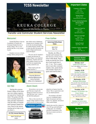 TCSS Newsletter
April 2015 Volume 1, Issue 1
Transfer and Commuter Student Services Newsletter
Welcome!
Amanda Wickham is the new
Coordinator of Transfer and
Commuter Student Services at
Keuka College. This is a new
position that she is very excited
to grow.
Amanda is not new to Keuka
College. Before joining the Stu-
dent Affairs team in Dahlstrom,
Amanda was an Academic Advi-
sor for the Accelerated Studies
for Adults Program (ASAP). This
is where she grew her passion for
Keuka College and the newly
named Wolfpack!
This new role for Amanda is
to support and advocate for
Keuka College’s very important
populations, Transfer and Com-
muter students. Keep an eye out
for all the new programming
specially created for you.
Please stop by and visit
Amanda anytime!
Free Coffee
Monthly, the Office of
Transfer and Commuter Stu-
dent Services is hosts a Com-
muter Coffee Break. These
breaks are held the first Thurs-
day of each month from 9
am—11 am. This is a great
time to meet other commuter
students, relax, speak directly
with Amanda. Stop by for a
quick snack and hot drink.
Upcoming Coffee Break
Dates
April 2nd
May 7th
Zoom Zoom
Do you have a car on cam-
pus? Be sure to stop by the
Spring Car Check Up event on
April 8th from 1 pm—4 pm in
the Ball Hall parking lot.
This is a free event for all
Keuka College students to have a
quick overview of your car com-
pleted by an Express Lube Me-
chanic. This is a great time to ask
any car related questions.
The mechanic will check
your car’s windshield wipers,
lights, tire pressure and wear,
heater, AC, defroster, fuel and air
filters, and all fluids.
Stop by this event for a chance to
win a $25 gas card and Keuka
College gear. As a reminder,
preventive maintenance is the
best way to ensure you have a
safe ride!
KC-TSO
Starting this semester,
Keuka College will be form-
ing a new student organiza-
tion special for Transfer Stu-
dents! This group will help
assist incoming transfer stu-
dents and share information
with The Office of Transfer
and Commuter Student Ser-
vices. Pencil in the interest
meeting and we hope to see
you there!
KC-TSO Interest Meeting
April 7th @ 5 pm
D-26
Monday 4/27
Coffee Kick Off Event
Free Coffee all day in the Commuter
Lounge.
Tuesday 4/28
Tye-Dye Tuesday
Come to the Commuter Lounge from 1
pm –4 pm to make your own tye-dye
shirt. All supplies provided.
Wednesday 4/29
Wolfpack Wednesday
Wear your KC Green and Yellow and
stop by D-14 to enter to win $10 to the
bookstore.
**Game Night in Phillips Lounge 7 pm—9 pm**
Thursday 4/30
I Scream, You Scream—Ice
Cream Social
Stop by the commuter lounge from 1
pm—4pm for free ice cream.
Friday 5/1
Goodies for Commuters
Stop by D-14 to pick up your special
treat :-)
May Preview
May Day Weekend
May 1st—3rd
Commuter Coffee
Break
May 7th
Last Day of Classes
May 15th
Finals Power Up
for TCSS
(free snacks)
May 18th
Finals Week
May 18th—20th
Commencement
May 23rd
Important Dates
Contact Information
Amanda Wickham
awickham@keuka.edu
315-279-5103
Office 14 in Dahlstrom
Commuter Coffee Break
April 2nd
9 am—11 am
Commuter Lounge
Spring Concert
April 4th 6:30
Weed Physical Arts Center
Transfer Student Organization
Interest Meeting
April 7th 5:00 pm
D-26
Spring Car Check Up
April 8th
1 pm—4 pm
Ball Hall Parking Lot
Pinterest Craft Night
April 11th
6:00 pm—8:00 pm
Phillips Lounge
Spring Weekend
April 24th—26th
Commuter Student Appreciation
Week
April 27th—May 1st
Commuter Student
Appreciation Week
 