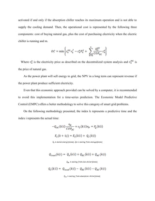 activated if and only if the absorption chiller reaches its maximum operation and is not able to
supply the cooling demand. Then, the operational cost is represented by the following three
components: cost of buying natural gas, plus the cost of purchasing electricity when the electric
chiller is running and m.
Where is the electricity price as described on the decentralized system analysis and is
the price of natural gas.
As the power plant will sell energy to grid, the NPV in a long term can represent revenue if
the power plant produce sufficient electricity.
Even that this economic approach provided can be solved by a computer, it is recommended
to avoid this implementation for a time-series prediction. The Economic Model Predictive
Control (EMPC) offers a better methodology to solve this category of smart grid problems.
On the following methodology presented, the index k represents a predictive time and the
index i represents the actual time:
|i
 