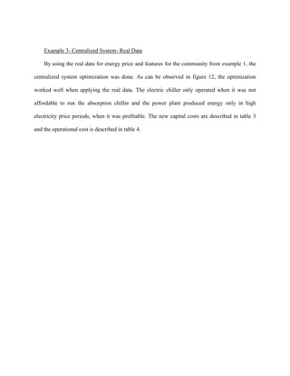 Example 3- Centralized System- Real Data
By using the real data for energy price and features for the community from example 1, the
centralized system optimization was done. As can be observed in figure 12, the optimization
worked well when applying the real data. The electric chiller only operated when it was not
affordable to run the absorption chiller and the power plant produced energy only in high
electricity price periods, when it was profitable. The new capital costs are described in table 3
and the operational cost is described in table 4.
 