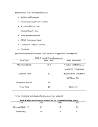The initial cost of the power plant includes:
 Building and Structures
 Instrumentation & Control Systems
 Accessory Electric Plant
 Cooling Water System
 Steam Turbine Generator
 HRSG, Ducting and Stack
 Combustion Turbine/Acessories
 Chemicals
The calculation of the Net Present Value was made using the data showed below:
Table 3: Initial Costs of equipment.
Initial Cost Value ( $ mi) More Information
Absorption Chiller 10.4 10 chillers of 1500 tons, ea
costs $1000. (Ulloa 2014)
Electrical Chiller 4.2 1 big chiller that costs $4400
(RSMeans 2011)
Distribution Network 63 -
Power Plant 20 Black, 2013
For the operational cost, three different periods were analyzed.
Table 4: Operational cost (in million) for the centralized cooling system
Year 2005 2008 2012
Electrical Chiller ($) 1.2 1.3 0.8
Fuel Cost($) 11 13 6.2
 