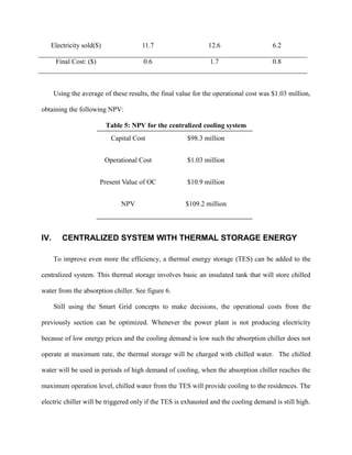 Electricity sold($) 11.7 12.6 6.2
Final Cost: ($) 0.6 1.7 0.8
Using the average of these results, the final value for the operational cost was $1.03 million,
obtaining the following NPV:
Table 5: NPV for the centralized cooling system
IV. CENTRALIZED SYSTEM WITH THERMAL STORAGE ENERGY
To improve even more the efficiency, a thermal energy storage (TES) can be added to the
centralized system. This thermal storage involves basic an insulated tank that will store chilled
water from the absorption chiller. See figure 6.
Still using the Smart Grid concepts to make decisions, the operational costs from the
previously section can be optimized. Whenever the power plant is not producing electricity
because of low energy prices and the cooling demand is low such the absorption chiller does not
operate at maximum rate, the thermal storage will be charged with chilled water. The chilled
water will be used in periods of high demand of cooling, when the absorption chiller reaches the
maximum operation level, chilled water from the TES will provide cooling to the residences. The
electric chiller will be triggered only if the TES is exhausted and the cooling demand is still high.
Capital Cost $98.3 million
Operational Cost $1.03 million
Present Value of OC $10.9 million
NPV $109.2 million
 