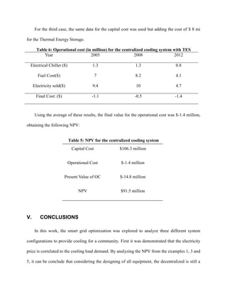For the third case, the same data for the capital cost was used but adding the cost of $ 8 mi
for the Thermal Energy Storage.
Table 6: Operational cost (in million) for the centralized cooling system with TES
Year 2005 2008 2012
Electrical Chiller ($) 1.3 1.3 0.8
Fuel Cost($) 7 8.2 4.1
Electricity sold($) 9.4 10 4.7
Final Cost: ($) -1.1 -0.5 -1.4
Using the average of these results, the final value for the operational cost was $-1.4 million,
obtaining the following NPV:
Table 5: NPV for the centralized cooling system
V. CONCLUSIONS
In this work, the smart grid optimization was explored to analyze three different system
configurations to provide cooling for a community. First it was demonstrated that the electricity
price is correlated to the cooling load demand. By analyzing the NPV from the examples 1, 3 and
5, it can be conclude that considering the designing of all equipment, the decentralized is still a
Capital Cost $106.3 million
Operational Cost $-1.4 million
Present Value of OC $-14.8 million
NPV $91.5 million
 
