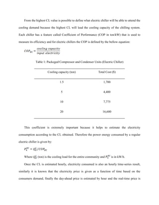 From the highest CL value is possible to define what electric chiller will be able to attend the
cooling demand because the highest CL will lead the cooling capacity of the chilling system.
Each chiller has a feature called Coefficient of Performance (COP in ton/kW) that is used to
measure its efficiency and for electric chillers the COP is defined by the bellow equation:
Table 1: Packeged Compressor and Condenser Units (Electric Chiller)
Cooling capacity (ton) Total Cost ($)
1.5 1,700
5 4,400
10 7,775
20 16,600
This coefficient is extremely important because it helps to estimate the electricity
consumption according to the CL obtained. Therefore the power energy consumed by a regular
electric chiller is given by:
Where (ton) is the cooling load for the entire community and is in kW/h.
Once the CL is estimated hourly, electricity consumed is also an hourly time-series result,
similarly it is known that the electricity price is given as a function of time based on the
consumers demand, finally the day-ahead price is estimated by hour and the real-time price is
 