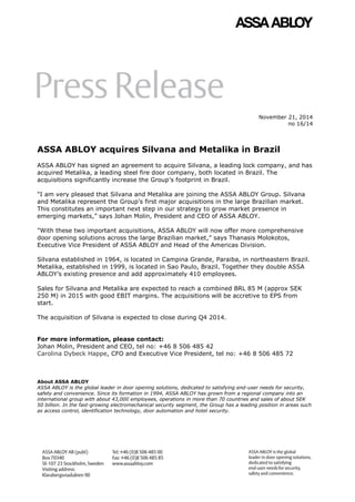 November 21, 2014
no 16/14
ASSA ABLOY acquires Silvana and Metalika in Brazil
ASSA ABLOY has signed an agreement to acquire Silvana, a leading lock company, and has
acquired Metalika, a leading steel fire door company, both located in Brazil. The
acquisitions significantly increase the Group’s footprint in Brazil.
"I am very pleased that Silvana and Metalika are joining the ASSA ABLOY Group. Silvana
and Metalika represent the Group’s first major acquisitions in the large Brazilian market.
This constitutes an important next step in our strategy to grow market presence in
emerging markets,” says Johan Molin, President and CEO of ASSA ABLOY.
"With these two important acquisitions, ASSA ABLOY will now offer more comprehensive
door opening solutions across the large Brazilian market,” says Thanasis Molokotos,
Executive Vice President of ASSA ABLOY and Head of the Americas Division.
Silvana established in 1964, is located in Campina Grande, Paraiba, in northeastern Brazil.
Metalika, established in 1999, is located in Sao Paulo, Brazil. Together they double ASSA
ABLOY’s existing presence and add approximately 410 employees.
Sales for Silvana and Metalika are expected to reach a combined BRL 85 M (approx SEK
250 M) in 2015 with good EBIT margins. The acquisitions will be accretive to EPS from
start.
The acquisition of Silvana is expected to close during Q4 2014.
For more information, please contact:
Johan Molin, President and CEO, tel no: +46 8 506 485 42
Carolina Dybeck Happe, CFO and Executive Vice President, tel no: +46 8 506 485 72
About ASSA ABLOY
ASSA ABLOY is the global leader in door opening solutions, dedicated to satisfying end-user needs for security,
safety and convenience. Since its formation in 1994, ASSA ABLOY has grown from a regional company into an
international group with about 43,000 employees, operations in more than 70 countries and sales of about SEK
50 billion. In the fast-growing electromechanical security segment, the Group has a leading position in areas such
as access control, identification technology, door automation and hotel security.
 