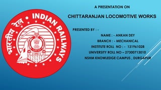 A PRESENTATION ON
CHITTARANJAN LOCOMOTIVE WORKS
PRESENTED BY : -
NAME : - ANKAN DEY
BRANCH : - MECHANICAL
INSTITUTE ROLL NO : - 131961028
UNIVERSITY ROLL NO – 27300713010
NSHM KNOWLEDGE CAMPUS , DURGAPUR
 