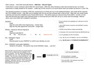 DNS Lookups - How DNS Generally Works – DNS Sec – Record Types
I think there is some confusion about DNS Sec record types. DNS Sec does introduce a few new records but too, no human
intervention is really needed for its creation... unlike say, an MX record or a A record which had to be written by hand to a “zone” file.
The general procedure of creating a DNS Sec zone/record is to firstly set it up in the traditional fashion, and create all the required
MX, A & CNAME records. Only after you're satisfied with this do you then proceed with a ZSK & KSK. After that, you would create
a DS Key and have this installed at your Parent DNS Server. This will be used as a Secure Entry Point (SEP). In truth, it is the
SEP that becomes the single most important factor in ensuring that your DNS Sec set up or zones work accordingly. Without
which, your zone (DNS Sec enabled) is worthless.
DNSKEY
Used:
Sign the zone (ZSK Zone Signing Key – shorter bits)
Sign the Key that signed the zone (KSK – longer bits)
RRSIG – Resource Record Signature
Used:
Signature typically for:
IN NS ns1.xxx.com / IN A www.xxx.com
DS – Delegation Signer
Used:
Records given to your PARENT to confirm your identity xxx.com
DLV – DNSSEC Look-aside Validation
Similar to DS above. The parent may not be DNSSEC ready … use DLV
If I buy a domain from godaddy.com I will have to do the
following:
i. Use a DNS server to sign the zone (DNSKEY process
ZSK/KSK)
ii. RRSIG record will be created automatically
iii. Generate a DS record which looks like MD5/SHA(2) key
iv. Go to godaddy.com fill in the blanks...
v. Eg. My ns1.xxx is IP Address, ns2.xxx is IP Address
vi. Eg. My DS hash is “677b80bcf6712c04669bc97b7”
.com.my.root.servers
ns.google.com.my
www DS Record/Hash is installed …
for zone/domain record xxx.com
This is the SEP. The response must have
come from here ONLY.
When the ISPs recursion DNS can properly identify
that the SEP is indeed valid, the validation of the
zone is complete. This can only be achieved where
few conditions are met. One, ISP DNS is DNS Sec
enabled. Two, the zone is duly ZSK/KSK'ed. Last,
a DS Key is obtained and properly installed on the
Parent DNS Server (which too must be DNS Sec
enabled). Otherwise, use DLV – BUT is becoming
depreciated as more and more root servers are
becoming DNS Sec aware.
 