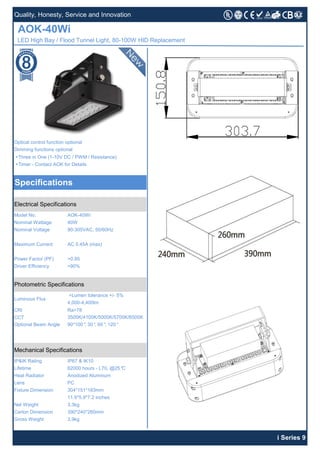 +Three in One (1-10V DC / PWM / Resistance)
+Timer - Contact AOK for Details
CRI Ra>78
CCT
Heat Radiator Anodized Aluminum
Lifetime
IP67 & IK10
AOK-40Wi
LED High Bay / Flood Tunnel Light, 80-100W HID Replacement
Optical control function optional
Dimming functions optional
Specifications
Quality, Honesty, Service and Innovation
Driver Efficiency >90%
Lens
+Lumen tolerance +/- 5%
4,000-4,400lm
Nominal Voltage
Power Factor (PF)
Photometric Specifications
Mechanical Specifications
IP&IK Rating
62000 hours - L70, @25°C
90*100°, 30°, 60°, 120°
90-305VAC, 50/60Hz
AC 0.45A (max)
>0.95
Maximum Current
Model No.
Nominal Wattage
Electrical Specifications
Optional Beam Angle
AOK-40Wi
40W
PC
304*151*183mm
11.9*5.9*7.2 inches
3.3kg
390*240*260mm
i Series 9
Fixture Dimension
Net Weight
Carton Dimension
Gross Weight 3.9kg
Luminous Flux
3500K/4100K/5000K/5700K/6500K
 