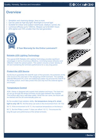 Quality, Honesty, Service and Innovation
i Series 1
√ Simplistic and charming design, less is more
√ Can be used as high bay light, flood light or tunnel light
√ Suitable for indoor and outdoor warehouse, stadium, tunnel, etc
√ Luminous efficacy up to 130lm/w, lifespan up to 62,000+ hours
√ 20% lighter and 10% smaller than the last generation
Overview
Reliable LED Lighting Technology
The special AOK Reliable LED Lighting Technology provides significant
advantages in terms of luminous efficiency, minimising losses refraction and
reflection inside the optical system. This system ensures a lower density of
dirt and maintaining the luminaire performance for a very long period.
Protect the LED Source
As the key to guarantee the total life span of the luminaire, the protection of the
LED source is the core topic in the designing of AOK luminaire. The carefully
selected Mitsubishi PC cover and waterproof rubber ring ensured the total IP of
the whole product. And it also protect the LED chip from the external agents
and impact.
Temperature Control
AOK i Series is designed with superb heat radiation technique. The heat and
air can go through the whole luminaire via the gaps between the modules.
This product also has a self-clean ability. When the rain came, the fixture will
be washed and the dirt automatically goes out.
By the excellent heat radiation ability, the temperature rising of iL street
light is only <26 °C. And the lamp can work in the environment from -40 °Cto
50 °C. If the environment is 40 °C, the maximize temperature on the lamp is
66 °C. But the Philips Luxeon T chips can afford 110 °C. This ensures the
long life span and performance of the whole luminaire.
8 Year Warranty for the Entire Luminaire!!!
 