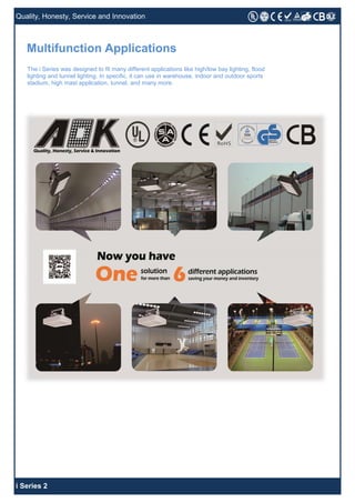 i Series 2
Quality, Honesty, Service and Innovation
The i Series was designed to fit many different applications like high/low bay lighting, flood
lighting and tunnel lighting. In specific, it can use in warehouse, indoor and outdoor sports
stadium, high mast application, tunnel, and many more.
Multifunction Applications
 