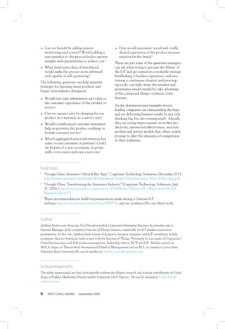 9 KEEP CHALLENGING September 2015
OO Can we benefit by adding remote
monitoring and control? Would adding a
user interface to the process lead to greater
insights and opportunities to reduce cost?
OO What third-party data, if introduced,
would make the process more informed
and capable of self-optimizing?
The following questions can help generate
strategies for pursuing smart products and
longer term industry disruption:
OO Would real-time information add value to
the customer experience of the product or
service?
OO Can we expand sales by charging for our
product in a metered, as-a-service way?
OO Would crowdsourced customer sentiment
help us prioritize the product roadmap or
benefit customer service?
OO Which aggregated sensor information has
value to our customers or partners? Could
we be part of a new ecosystem, or poten-
tially even create and own a new one?
OO How would customers’ social and virally
shared experience of the product increase
traction for the brand?
These are just some of the questions managers
can ask when trying to get past the bluster of
the IoT and get started on a workable strategy.
Establishing a baseline experience, and sanc-
tioning a continuous ideation and prototyp-
ing cycle, can help create the mindset and
governance model needed to take advantage
of the connected-things evolution of the
Internet.
As the aforementioned examples reveal,
leading companies are transcending the hype
and are delivering business results by not only
thinking big, but also starting small. Already,
they are seeing improvements in worker pro-
ductivity, operational effectiveness, and new
product and service models that, when scaled,
promise to alter the dynamics of competition
in their industries.
Footnotes
1	
“Google Glass: Insurance’s Next Killer App,” Cognizant Technology Solutions, December 2013,
http://www.cognizant.com/InsightsWhitepapers/Google-Glass-Insurances-Next-Killer-App.pdf.
2	
“Google Glass: Transforming the Insurance Industry,” Cognizant Technology Solutions, July
31, 2014, https://www.youtube.com/watch?v=Y7bbHiZhuT0&list=PL-Okbzovwrrw5SvNT-
5Kput1UyJky9sT2.
3	
These recommendations build on presentations made during a Gartner IoT
webinar http://www.gartner.com/webinar/3000719, and are reinforced by our client work.
Author
Adithya Sastry is an Associate Vice-President within Cognizant’s Emerging Business Accelerator, and is
General Manager of the company’s Internet of Things business, responsible for IoT product and service
development. In this role, Adithya leads a team of designers, business strategists and IoT consultants to help
companies that are looking to make a start with the Internet of Things. Previously, he was leader of Cognizant’s
Cloud business unit and held product management leadership roles at NCR and GE. Adithya earned an
M.B.A. degree at Thunderbird International School of Management and an M.S. in computer science from
Arkansas State University. He can be reached at Adithya.Sastry@cognizant.com.
Acknowledgments
This white paper would not have been possible without the diligent research and writing contributions of Vivek
Asija, a Product Marketing Director within Cognizant’s IoT Practice. He can be reached at Vivek.Asija@
cognizant.com.
 