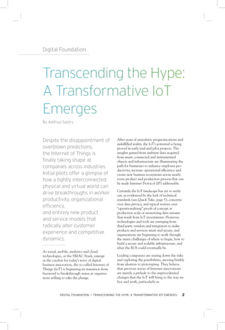DIGITAL FOUNDATION • TRANSCENDING THE HYPE: A TRANSFORMATIVE IOT EMERGES 2
Digital Foundation
Despite the disappointment of
overblown predictions,
the Internet of Things is
finally taking shape at
companies across industries.
Initial pilots offer a glimpse of
how a tightly interconnected
physical and virtual world can
drive breakthroughs in worker
productivity, organizational
efficiency,
and entirely new product
and service models that
radically alter customer
experience and competitive
dynamics.
As social, mobile, analytics and cloud
technologies, or the SMAC Stack, emerge
as the catalyst for today’s wave of digital
business innovation, the so-called Internet of
Things (IoT) is beginning its transition from
buzzword to breakthrough status at organiza-
tions willing to take the plunge.
After years of unrealistic prognostications and
unfulfilled reality, the IoT’s potential is being
proved in early trial and pilot projects. The
insights gained from ambient data acquired
from smart, connected and instrumented
objects and infrastructure are illuminating the
path for businesses to enhance employee pro-
ductivity, increase operational efficiency and
create new business ecosystems across nearly
every product and production process that can
be made Internet Protocol (IP) addressable.
Certainly the IoT landscape has yet to settle
out, as evidenced by the lack of technical
standards (see Quick Take, page 5), concerns
over data privacy, and typical worries over
“operationalizing” proofs of concept at
production scale or monetizing data streams
that result from IoT investments. However,
technologies and tools are emerging from
third-party vendors and integrators to make
products and services smart and secure, and
organizations are beginning to work through
the many challenges of where to begin, how to
build a secure and scalable infrastructure, and
what the ROI could eventually be.
Leading companies are staring down the risks
and exploring the possibilities, moving briskly
from ideation to prototyping. They believe
that previous waves of Internet innovations
are merely a prelude to the unprecedented
changes that the IoT will bring to the way we
live and work, particularly as
Transcending the Hype:
A Transformative IoT
Emerges
By Adithya Sastry
 