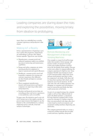 3 KEEP CHALLENGING September 2015
smart objects are embedded into everyday
consumer experiences and production value
chains.
Making IoT a Reality
In fact, experimentation is beginning to give
way to pilots that progressive organizations
are undertaking to advance their digital
business agendas. Typical use cases include:
OO Manufacturers, consumer goods and
industrial equipment makers are establish-
ing remote monitoring and maintenance
capabilities.
OO Energy and utility companies are instru-
menting production equipment to
improve operational and capital efficiency.
OO Healthcare, consumer goods, travel and
hospitality companies are creating new
customer experiences that differenti-
ate their brands and improve customer
engagement.
OO Heavy equipment manufacturers,
insurers and transportation and logistics
companies are improving worker safety
and productivity.
OO Retailers and financial services firms are
extending product and service experiences
to new platforms, such as wearables.
In many cases, the initiatives aren’t even cast
as IoT projects per se but simply as product or
process improvements that happen to use the
Internet as the central platform in a solution
employing sensors, network, cloud and
analytics technologies.
Remote Monitoring and
Management of Beverage
Vending Machines
One example is a major food and beverage
maker that needed to better manage and
monitor its fleet of expensive beverage
coolers and vending machines scattered
across the developing Asian markets. Because
coolers were subject to rampant pilfering, the
company experienced a high loss rate. Some
machines literally went missing (as much
as 20% internationally), while many mom-
and-pop retail partners used their coolers
for competitors’ soft drinks. Still others did
not keep their machines full, which caused
numerous out-of-stock situations. At the
same time, the soda vending experience was
changing, as consumers were developing a
taste for custom-flavored drinks that they
could custom-mix at the kiosk.
As part of a revamped strategy, the company
sought to roll out three different kinds of
smart soft drink machines: a customized
beverage dispenser equipped with a touch-
screen for customers to combine syrups for
their own personalized soda; large, glass-door
coolers found in retail environments; and
automated vending machines dispensing cans
and bottles.
The company partnered with us to create a
connected vending network that provided
a track-and-trace capability, along with
Leading companies are staring down the risks
and exploring the possibilities, moving briskly
from ideation to prototyping.
 