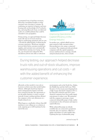 DIGITAL FOUNDATION • TRANSCENDING THE HYPE: A TRANSFORMATIVE IOT EMERGES 4
an integrated view of machine inventory,
delivering consolidated insights on what
customers were choosing to consume. By
combining our expertise in logistics and ware-
housing with our knowledge of IoT technolo-
gies, and using Microsoft Azure, we delivered
a pilot of a scalable platform that could be
extended to new geographies.
During testing, our approach helped decrease
truck rolls and out-of-stock situations,
improve warehousing operations and cut costs
– all with the added benefit of enhancing the
customer experience. Warehouse managers
received alerts before customers needed new
supplies, and customers were automatically
notified before running out of syrup. At one
site, out-of-stocks were reduced by 88%,
and delivery drivers were able to work more
efficiently, as they needed to stop only at
locations on their routes that needed replen-
ishment. Although closed-loop improve-
ments and proprietary logistics networks
have existed for decades, the opportunity to
use the public Internet to create a secured
network of smart vending machines allowed
the company to drive new efficiencies at a
sharply reduced cost.
What began as a small pilot of fewer than 400
machines is now rolling out as a solution at
scale, targeting up to 2,000 machines by the
end of this year.
Improving Operational and
Capital Efficiency in the
Energy Industry
In another case, a global oilfield services
giant wanted to help customers reduce
their production costs, using a connected
ecosystem. The company provides petroleum
companies with the capital equipment,
services and know-how to manage oil wells
and petrochemical sites, often in harsh
environments such as the North Sea, Alaska,
the Middle East and the Gulf Coast. With
the price of oil in recent years dropping from
a high of more than $120 a barrel in 2011 to
less than $50 a barrel by mid-2015, petro-
chemical companies have been under signifi-
cant pressure to reduce costs. We partnered
with the company to prototype a smart,
connected submersible pump to help combat
cost pressures in the oil business and improve
capital efficiency.
While submersible pumps are already
available that are connected to proprietary
networks, they are expensive, difficult to
update and reliant on costly satellite data.
Updating this type of submersible pump
During testing, our approach helped decrease
truck rolls and out-of-stock situations, improve
warehousing operations and cut costs — all
with the added benefit of enhancing the
customer experience.
continued on page 53
 