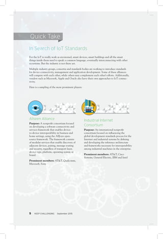 5 KEEP CHALLENGING September 20155
Allseen Alliance
Purpose: A nonprofit consortium focused
on developing a software connectivity and
services framework that enables device-
to-device interoperability in business and
home settings, using the AllJoyn open-
source framework. The framework consists
of modular services that enable discovery of
adjacent devices, pairing, message routing
and security, regardless of transport layer,
device type, platform, operating system or
brand.
Prominent members: AT&T, Qualcomm,
Microsoft, Sony
For the IoT to really work as envisioned, smart devices, smart buildings and all the smart
things inside them need to speak a common language, eventually interconnecting with other
ecoystems. But the industry is not there yet.
Multiple industry groups, consortia and standards bodies are working to introduce standards
for device connectivity, management and application development. Some of these alliances
will compete with each other, while others may complement each other’s efforts. Additionally,
vendors such as Microsoft, Apple and Oracle also have their own approaches to IoT connec-
tivity.
Here is a sampling of the more prominent players:
In Search of IoT Standards
Quick Take
Industrial Internet
Consortium
Purpose: An international nonprofit
consortium focused on influencing the
global development standards process for the
Internet and industrial systems by defining
and developing the reference architecture
and frameworks necessary for interoperability
among industrial machines in the enterprise.
Prominent members: AT&T, Cisco
Systems, General Electric, IBM and Intel
 