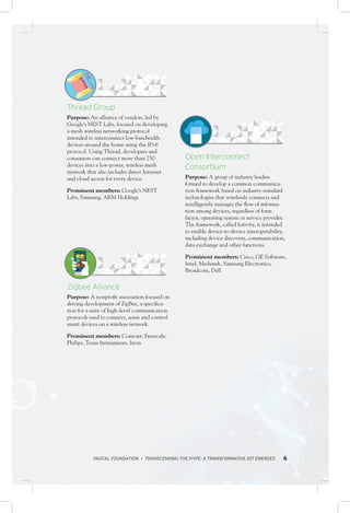 DIGITAL FOUNDATION • TRANSCENDING THE HYPE: A TRANSFORMATIVE IOT EMERGES 6
Open Interconnect
Consortium
Purpose: A group of industry leaders
formed to develop a common communica-
tion framework based on industry-standard
technologies that wirelessly connects and
intelligently manages the flow of informa-
tion among devices, regardless of form
factor, operating system or service provider.
The framework, called Iotivity, is intended
to enable device-to-device interoperability,
including device discovery, communication,
data exchange and other functions.
Prominent members: Cisco, GE Software,
Intel, Mediatek, Samsung Electronics,
Broadcom, Dell
Thread Group
Purpose: An alliance of vendors, led by
Google’s NEST Labs, focused on developing
a mesh wireless networking protocol
intended to interconnect low-bandwidth
devices around the home using the IPv6
protocol. Using Thread, developers and
consumers can connect more than 250
devices into a low-power, wireless mesh
network that also includes direct Internet
and cloud access for every device.
Prominent members: Google’s NEST
Labs, Samsung, ARM Holdings
Zigbee Alliance
Purpose: A nonprofit association focused on
driving development of ZigBee, a specifica-
tion for a suite of high-level communication
protocols used to connect, sense and control
smart devices on a wireless network.
Prominent members: Comcast, Freescale,
Philips, Texas Instruments, Itron
 