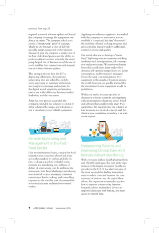 7 KEEP CHALLENGING September 2015
required a manual software update and forced
the company to manage the equipment one
device at a time. The company asked us to
create a “smart pump” proof-of-concept,
which we did through a pilot of 200 sub-
mersible pumps connected to the Internet.
Because it gave the company a single view of
its fleet of deployed pumps and the ability to
perform software updates remotely, the smart
pump helped the oil business avoid the use of
costly satellite data connections and manual,
one-at-a-time software updates.
This example reveals how the IoT is
displacing older forms of proprietary
networking that are inflexible, prohibi-
tively expensive to maintain and extend,
and complex to manage and operate. In
the digital world, simplicity and intuitive
ease of use is the difference between market
leadership and also-ran status.
After the pilot proved successful, the
company extended the solution to a total of
2,000 submersible pumps, and is looking to
test it on other types of oilfield equipment.
Remote Monitoring and
Management in the Fast-
Food Sector
Like most restaurant chains, a major fast-food
operation was concerned about food waste
across thousands of its outlets, globally. In
fact, cooking at too low (or high) a tem-
perature was translating into millions of
dollars of unnecessary cost. In addition, the
restaurant chain faced challenges introducing
new seasonal recipes, managing consistent
execution of batch cooking, and controlling
exposure to the variable cost of consumables
across its corporate and franchisor-owned
outlets.
Applying our industry experience, we worked
with the company on innovative ways to
establish a “connected kitchen” that raised
the visibility of batch cooking processes and
gave corporate decision-makers additional
control over cost and quality.
Our initial idea was to develop a “smart
fryer,” deploying sensors to measure cooking
attributes such as temperature, oil consump-
tion and power usage. We envisioned smart
fryers that could sense, learn and predict
demand, self-optimize temperature and power
consumption, and be remotely managed.
Given the sunk cost in traditional fryer
equipment at thousands of locations around
the world, however, we quickly learned that
the investment in new equipment would be
prohibitive.
Within six weeks, we came up with an
alternative solution to retrofit existing fryers
with an inexpensive electronic sensor board
and software that could provide smart fryer
capabilities. We implemented the solution at
four locations as a proof-of-concept, and the
client is now considering extending it at scale
across regions.
Empowering Patients and
Improving Clinical Care with
Remote Patient Monitoring
With over nine million health plan members
and 180,000 employees, this non-profit orga-
nization is the largest integrated healthcare
provider in the U.S. It has also been one of
the most successful in finding innovative
ways to reduce costs and increase the con-
venience of patient care. As part of these
efforts, the organization wanted to explore
how to improve connectivity between
hospitals, clinics and medical devices to
empower clinicians with remote, real-time
access to patient data.
continued from page 50
 