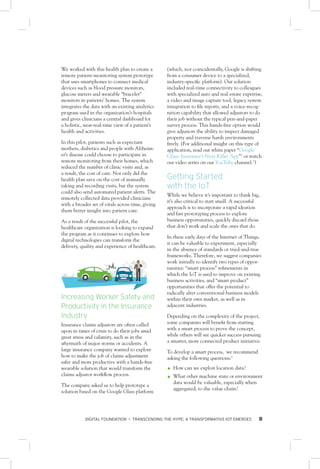 DIGITAL FOUNDATION • TRANSCENDING THE HYPE: A TRANSFORMATIVE IOT EMERGES 8
We worked with this health plan to create a
remote patient-monitoring system prototype
that uses smartphones to connect medical
devices such as blood pressure monitors,
glucose meters and wearable “bracelet”
monitors in patients’ homes. The system
integrates the data with an existing analytics
program used in the organization’s hospitals
and gives clinicians a central dashboard for
a holistic, near-real-time view of a patient’s
health and activities.
In this pilot, patients such as expectant
mothers, diabetics and people with Alzheim-
er’s disease could choose to participate in
remote monitoring from their homes, which
reduced the number of clinic visits and, as
a result, the cost of care. Not only did the
health plan save on the cost of manually
taking and recording visits, but the system
could also send automated patient alerts. The
remotely collected data provided clinicians
with a broader set of vitals across time, giving
them better insight into patient care.
As a result of the successful pilot, the
healthcare organization is looking to expand
the program as it continues to explore how
digital technologies can transform the
delivery, quality and experience of healthcare.
Increasing Worker Safety and
Productivity in the Insurance
Industry
Insurance claims adjustors are often called
upon in times of crisis to do their jobs amid
great stress and calamity, such as in the
aftermath of major storms or accidents. A
large insurance company wanted to explore
how to make the job of claims adjustment
safer and more productive with a hands-free
wearable solution that would transform the
claims adjustor workflow process.
The company asked us to help prototype a
solution based on the Google Glass platform
(which, not coincidentally, Google is shifting
from a consumer device to a specialized,
industry-specific platform). Our solution
included real-time connectivity to colleagues
with specialized auto and real estate expertise,
a video and image capture tool, legacy system
integration to file reports, and a voice-recog-
nition capability that allowed adjustors to do
their job without the typical pen-and-paper
survey process. This hands-free option would
give adjustors the ability to inspect damaged
property and traverse harsh environments
freely. (For additional insight on this type of
application, read our white paper “Google
Glass: Insurance’s Next Killer App”1
or watch
our video series on our YouTube channel.2
)
Getting Started
with the IoT
While we believe it’s important to think big,
it’s also critical to start small. A successful
approach is to incorporate a rapid ideation
and fast prototyping process to explore
business opportunities, quickly discard those
that don’t work and scale the ones that do.
In these early days of the Internet of Things,
it can be valuable to experiment, especially
in the absence of standards or tried-and-true
frameworks. Therefore, we suggest companies
work initially to identify two types of oppor-
tunities: “smart process” refinements in
which the IoT is used to improve on existing
business activities, and “smart product”
opportunities that offer the potential to
radically alter conventional business models
within their own market, as well as in
adjacent industries.
Depending on the complexity of the project,
some companies will benefit from starting
with a smart process to prove the concept,
while others will see quicker success pursuing
a smarter, more connected product initiative.
To develop a smart process, we recommend
asking the following questions:3
OO How can we exploit location data?
OO What other machine state or environment
data would be valuable, especially when
aggregated, to the value chain?
 