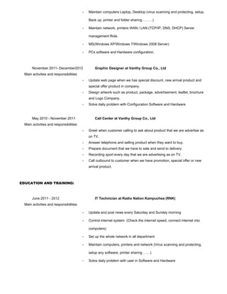- Maintain computers Laptop, Desktop (virus scanning and protecting, setup,
Back up, printer and folder sharing………)
- Maintain network, printers WAN / LAN (TCP/IP, DNS, DHCP) Server
management Role.
- MS(Windows XP/Windows 7/Windows 2008 Server)
- PCs software and Hardware configuration.
November 2011- December2012 Graphic Designer at Vanthy Group Co., Ltd
Main activities and responsibilities
- Update web page when we has special discount, new arrival product and
special offer product in company.
- Design artwork such as product, package, advertisement, leaflet, brochure
and Logo Company.
- Solve daily problem with Configuration Software and Hardware
May 2010 - November 2011 Call Center at Vanthy Group Co., Ltd
Main activities and responsibilities
- Greet when customer calling to ask about product that we are advertise as
on TV.
- Answer telephone and selling product when they want to buy.
- Prepare document that we have to sale and send to delivery.
- Recording sport every day that we are advertising as on TV.
- Call outbound to customer when we have promotion, special offer or new
arrival product.
EDUCATION AND TRAINING:
June 2011 - 2012 IT Technician at Radio Nation Kampuchea (RNK)
Main activities and responsibilities
- Update and post news every Saturday and Sunday morning
- Control internet system (Check the internet speed, connect internet into
computers)
- Set up the whole network in all department
- Maintain computers, printers and network (Virus scanning and protecting,
setup any software, printer sharing ……)
- Solve daily problem with user in Software and Hardware
 