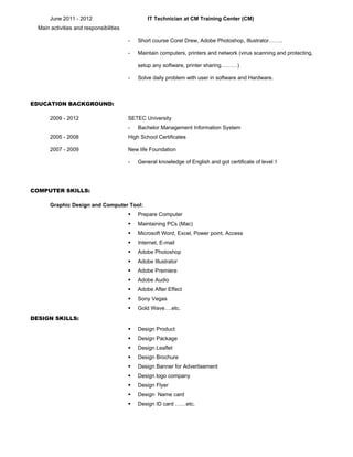 June 2011 - 2012 IT Technician at CM Training Center (CM)
Main activities and responsibilities
- Short course Corel Drew, Adobe Photoshop, Illustrator……..
- Maintain computers, printers and network (virus scanning and protecting,
setup any software, printer sharing………)
- Solve daily problem with user in software and Hardware.
EDUCATION BACKGROUND:
2009 - 2012 SETEC University
- Bachelor Management Information System
2005 - 2008 High School Certificates
2007 - 2009 New life Foundation
- General knowledge of English and got certificate of level 5
COMPUTER SKILLS:
Graphic Design and Computer Tool:
 Prepare Computer
 Maintaining PCs (Mac)
 Microsoft Word, Excel, Power point, Access
 Internet, E-mail
 Adobe Photoshop
 Adobe Illustrator
 Adobe Premiere
 Adobe Audio
 Adobe After Effect
 Sony Vegas
 Gold Wave….etc.
DESIGN SKILLS:
 Design Product
 Design Package
 Design Leaflet
 Design Brochure
 Design Banner for Advertisement
 Design logo company
 Design Flyer
 Design Name card
 Design ID card ……etc.
 