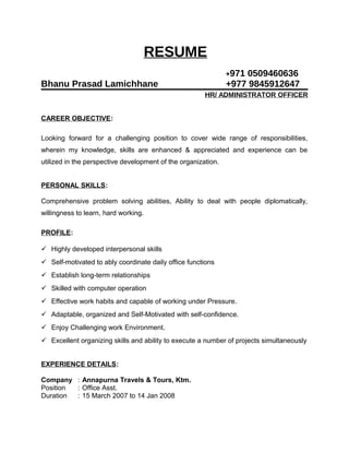 RESUME
+971 0509460636
Bhanu Prasad Lamichhane +977 9845912647
HR/ ADMINISTRATOR OFFICER
CAREER OBJECTIVE:
Looking forward for a challenging position to cover wide range of responsibilities,
wherein my knowledge, skills are enhanced & appreciated and experience can be
utilized in the perspective development of the organization.
PERSONAL SKILLS:
Comprehensive problem solving abilities, Ability to deal with people diplomatically,
willingness to learn, hard working.
PROFILE:
 Highly developed interpersonal skills
 Self-motivated to ably coordinate daily office functions
 Establish long-term relationships
 Skilled with computer operation
 Effective work habits and capable of working under Pressure.
 Adaptable, organized and Self-Motivated with self-confidence.
 Enjoy Challenging work Environment.
 Excellent organizing skills and ability to execute a number of projects simultaneously
EXPERIENCE DETAILS:
Company : Annapurna Travels & Tours, Ktm.
Position : Office Asst.
Duration : 15 March 2007 to 14 Jan 2008
 