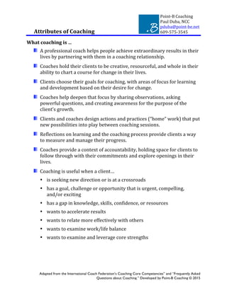 Point-­‐B	
  Coaching	
  
Paul	
  Duba,	
  NCC	
  
pduba@point-­‐be.net	
  
	
   609-­‐575-­‐3545	
  
Adapted from the International Coach Federation’s Coaching Core Competencies” and “Frequently Asked
Questions about Coaching.” Developed by Point-B Coaching © 2015
Attributes	
  of	
  Coaching
What	
  coaching	
  is	
  …	
  
A	
  professional	
  coach	
  helps	
  people	
  achieve	
  extraordinary	
  results	
  in	
  their	
  
lives	
  by	
  partnering	
  with	
  them	
  in	
  a	
  coaching	
  relationship.	
  
Coaches	
  hold	
  their	
  clients	
  to	
  be	
  creative,	
  resourceful,	
  and	
  whole	
  in	
  their	
  
ability	
  to	
  chart	
  a	
  course	
  for	
  change	
  in	
  their	
  lives.	
  
Clients	
  choose	
  their	
  goals	
  for	
  coaching,	
  with	
  areas	
  of	
  focus	
  for	
  learning	
  
and	
  development	
  based	
  on	
  their	
  desire	
  for	
  change.	
  
Coaches	
  help	
  deepen	
  that	
  focus	
  by	
  sharing	
  observations,	
  asking	
  
powerful	
  questions,	
  and	
  creating	
  awareness	
  for	
  the	
  purpose	
  of	
  the	
  
client’s	
  growth.	
  
Clients	
  and	
  coaches	
  design	
  actions	
  and	
  practices	
  (“home”	
  work)	
  that	
  put	
  
new	
  possibilities	
  into	
  play	
  between	
  coaching	
  sessions.	
  
Reflections	
  on	
  learning	
  and	
  the	
  coaching	
  process	
  provide	
  clients	
  a	
  way	
  
to	
  measure	
  and	
  manage	
  their	
  progress.	
  
Coaches	
  provide	
  a	
  context	
  of	
  accountability,	
  holding	
  space	
  for	
  clients	
  to	
  
follow	
  through	
  with	
  their	
  commitments	
  and	
  explore	
  openings	
  in	
  their	
  
lives.	
  
Coaching	
  is	
  useful	
  when	
  a	
  client…	
  	
  
• is	
  seeking	
  new	
  direction	
  or	
  is	
  at	
  a	
  crossroads	
  	
  
• has	
  a	
  goal,	
  challenge	
  or	
  opportunity	
  that	
  is	
  urgent,	
  compelling,	
  
and/or	
  exciting	
  
• has	
  a	
  gap	
  in	
  knowledge,	
  skills,	
  confidence,	
  or	
  resources	
  
• wants	
  to	
  accelerate	
  results	
  
• wants	
  to	
  relate	
  more	
  effectively	
  with	
  others	
  
• wants	
  to	
  examine	
  work/life	
  balance	
  
• wants	
  to	
  examine	
  and	
  leverage	
  core	
  strengths	
  	
  
 