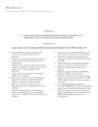Ben Hanson
293 High Street — Mystic, Ct — Phone: 401-524-2839 — E-Mail: bhans88@gmail.com
Objective
• To utilize my educational background and extensive hands-on experience for an
opportunity to have a successful, satisfying career with animals.
Experience
Lead Animal Care Technician-Plum Island Animal Disease Center Plum Island, NY
• Assigns daily tasks to animal caretakers and
conveys work instructions from the AC
Supervisor.
• Ensures work is assigned in a manner to prevent
possible cross contamination between animal
isolation rooms.
• Monitors work in progress, and evaluates work at
completion. Reports to supervisor on status and
progress of work, and any problems that
developed.
• Orders and monitors inventory of animal feed,
supplies, and equipment.
• Helps ensure environmental, occupational and
safety rules are followed, and that work with
animals is conducted as safely as possible.
• Determines amounts and types of feed for
different animal species, feeds daily, and records
on VMR.
• Observes daily appearances and behaviors of
experimental animals (both sick and healthy),
records these in VMR, and reports to higher level
employee.
• Captures, restrains, holds and positions animals
for procedures, examinations, and treatments.
• Dispenses and administers medications (e.g.
analgesics, anesthetics and antibiotics) and enters
into VMR.
• Collects blood and other tissues, labels them
correctly, and delivers expeditiously to PI.
• Euthanizes animals following prescribed
protocols.
• Dispenses carcasses and body parts following
established PIADC safety procedures.
• Cleans, decontaminates, and maintains animal
wing spaces and cages in accordance with ARB
SOPs. Operates autoclaves, pressure sprayers
and misters.
• Uses appropriate PPE and equipment as
described in ARB SOPs to protect self and fellow
workers from contamination, infection or injury.
• Enters/exits animal isolation rooms and moves
between animal rooms in strict accordance with
ARB and Safety SOPs to prevent cross
contamination.
 