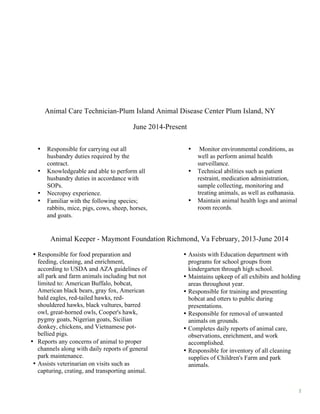 2
Animal Care Technician-Plum Island Animal Disease Center Plum Island, NY
June 2014-Present
• Responsible for carrying out all
husbandry duties required by the
contract.
• Knowledgeable and able to perform all
husbandry duties in accordance with
SOPs.
• Necropsy experience.
• Familiar with the following species;
rabbits, mice, pigs, cows, sheep, horses,
and goats.
• Monitor environmental conditions, as
well as perform animal health
surveillance.
• Technical abilities such as patient
restraint, medication administration,
sample collecting, monitoring and
treating animals, as well as euthanasia.
• Maintain animal health logs and animal
room records.
Animal Keeper - Maymont Foundation Richmond, Va February, 2013-June 2014
• Responsible for food preparation and
feeding, cleaning, and enrichment,
according to USDA and AZA guidelines of
all park and farm animals including but not
limited to: American Buffalo, bobcat,
American black bears, gray fox, American
bald eagles, red-tailed hawks, red-
shouldered hawks, black vultures, barred
owl, great-horned owls, Cooper's hawk,
pygmy goats, Nigerian goats, Sicilian
donkey, chickens, and Vietnamese pot-
bellied pigs.
• Reports any concerns of animal to proper
channels along with daily reports of general
park maintenance.
• Assists veterinarian on visits such as
capturing, crating, and transporting animal.
• Assists with Education department with
programs for school groups from
kindergarten through high school.
• Maintains upkeep of all exhibits and holding
areas throughout year.
• Responsible for training and presenting
bobcat and otters to public during
presentations.
• Responsible for removal of unwanted
animals on grounds.
• Completes daily reports of animal care,
observations, enrichment, and work
accomplished.
• Responsible for inventory of all cleaning
supplies of Children's Farm and park
animals.
 