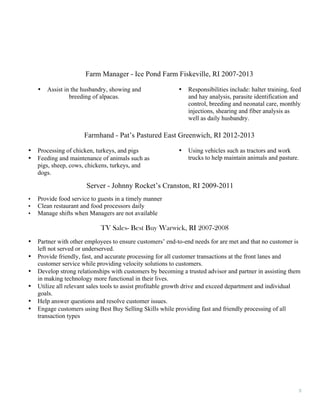 3
Farm Manager - Ice Pond Farm Fiskeville, RI 2007-2013
• Assist in the husbandry, showing and
breeding of alpacas.
• Responsibilities include: halter training, feed
and hay analysis, parasite identification and
control, breeding and neonatal care, monthly
injections, shearing and fiber analysis as
well as daily husbandry.
Farmhand - Pat’s Pastured East Greenwich, RI 2012-2013
• Processing of chicken, turkeys, and pigs
• Feeding and maintenance of animals such as
pigs, sheep, cows, chickens, turkeys, and
dogs.
• Using vehicles such as tractors and work
trucks to help maintain animals and pasture.
Server - Johnny Rocket’s Cranston, RI 2009-2011
• Provide food service to guests in a timely manner
• Clean restaurant and food processors daily
• Manage shifts when Managers are not available
TV Sales- Best Buy Warwick, RI 2007-2008
• Partner with other employees to ensure customers’ end-to-end needs for are met and that no customer is
left not served or underserved.
• Provide friendly, fast, and accurate processing for all customer transactions at the front lanes and
customer service while providing velocity solutions to customers.
• Develop strong relationships with customers by becoming a trusted advisor and partner in assisting them
in making technology more functional in their lives.
• Utilize all relevant sales tools to assist profitable growth drive and exceed department and individual
goals.
• Help answer questions and resolve customer issues.
• Engage customers using Best Buy Selling Skills while providing fast and friendly processing of all
transaction types
 