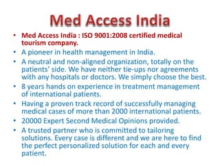 .
• Med Access India : ISO 9001:2008 certified medical
tourism company.
• A pioneer in health management in India.
• A neutral and non-aligned organization, totally on the
patients’ side. We have neither tie-ups nor agreements
with any hospitals or doctors. We simply choose the best.
• 8 years hands on experience in treatment management
of international patients.
• Having a proven track record of successfully managing
medical cases of more than 2000 international patients.
• 20000 Expert Second Medical Opinions provided.
• A trusted partner who is committed to tailoring
solutions. Every case is different and we are here to find
the perfect personalized solution for each and every
patient.
 