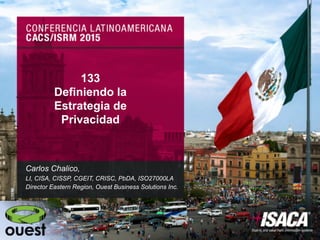 @carloschalico
@CarlosChalicoT
#LatinCACS 133
Definiendo la
Estrategia de
Privacidad
Carlos Chalico,
LI, CISA, CISSP, CGEIT, CRISC, PbDA, ISO27000LA
Director Eastern Region, Ouest Business Solutions Inc.
 