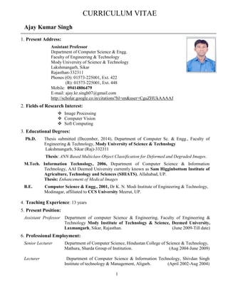 1
Dr. Ajay Kumar Singh
1. Present Address:
Assistant Professor
Department of Computer Science & Engg.
Faculty of Engineering & Technology
Mody University of Science & Technology
Lakshmangarh, Sikar
Rajasthan-332311
Phones (O): 01573-225001, Ext. 422
(R): 01573-225001, Ext. 448
Mobile: 09414806479
E-mail: ajay.kr.singh07@gmail.com
http://scholar.google.co.in/citations?hl=en&user=CguZHUkAAAAJ
2. Fields of Research Interest:
 Image Processing
 Computer Vision
 Soft Computing
3. Educational Degrees:
Ph.D. Engineering, December 2015
Mody University of Science & Technology
Lakshmangarh, Sikar (Raj)-332311
Thesis: ANN Based Multiclass Object Classification for Deformed and Degraded Images.
M.Tech. Information Technology, 2006, Department of Computer Science & Information
Technology, AAI Deemed University currently known as Sam Higginbottom Institute of
Agriculture, Technology and Sciences (SHIATS), Allahabad, UP.
Thesis: Enhancement of Medical Images
B.E. Computer Science & Engg., 2001, Dr K. N. Modi Institute of Engineering & Technology,
Modinagar, affiliated to CCS University Meerut, UP.
4. Teaching Experience: 14 years
5. Present Position:
Assistant Professor Department of computer Science & Engineering, Faculty of Engineering &
Technology Mody Institute of Technology & Science, Deemed University,
Laxmangarh, Sikar, Rajasthan. (June 2009-Till date)
6. Professional Employment:
Senior Lecturer Department of Computer Science, Hindustan College of Science & Technology,
Mathura, Sharda Group of Institution. (Aug 2004-June 2009)
Lecturer Department of Computer Science & Information Technology, Shivdan Singh
Institute of technology & Management, Aligarh. (April 2002-Aug 2004)
CURRICULUM VITAE
 
