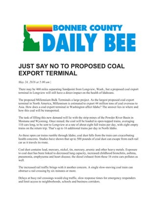 JUST SAY NO TO PROPOSED COAL
EXPORT TERMINAL
May 24, 2016 at 5:00 am |
There may be 460 miles separating Sandpoint from Longview, Wash., but a proposed coal export
terminal in Longview will still have a direct impact on the health of Idahoans.
The proposed Millennium Bulk Terminals a large project. As the largest proposed coal export
terminal in North America, Millennium is estimated to export 44 million tons of coal overseas to
Asia. How does a coal export terminal in Washington affect Idaho? The answer lies in where and
how this coal will be transported.
The task of filling this new demand will lie with the strip mines of the Powder River Basin in
Montana and Wyoming. Once mined, the coal will be loaded in open-topped trains, averaging
110 cars long, to be sent to Longview at a rate of about eight full trains per day, with eight empty
trains on the return trip. That’s up to 16 additional trains per day in North Idaho.
As these open car trains rumble through Idaho, coal dust falls from the train cars exacerbating
health concerns. Studies have shown that up to 500 pounds of coal dust can escape from each rail
car as it travels its route.
Coal dust contains lead, mercury, nickel, tin, mercury, arsenic and other heavy metals. Exposure
to coal dust has been linked to decreased lung capacity, increased childhood bronchitis, asthma,
pneumonia, emphysema and heart disease; the diesel exhaust from these 16 extra cars pollutes as
well.
The increased rail traffic brings with it another concern. A single slow-moving coal train can
obstruct a rail crossing by six minutes or more.
Delays at busy rail crossings would clog traffic, slow response times for emergency responders
and limit access to neighborhoods, schools and business corridors.
 