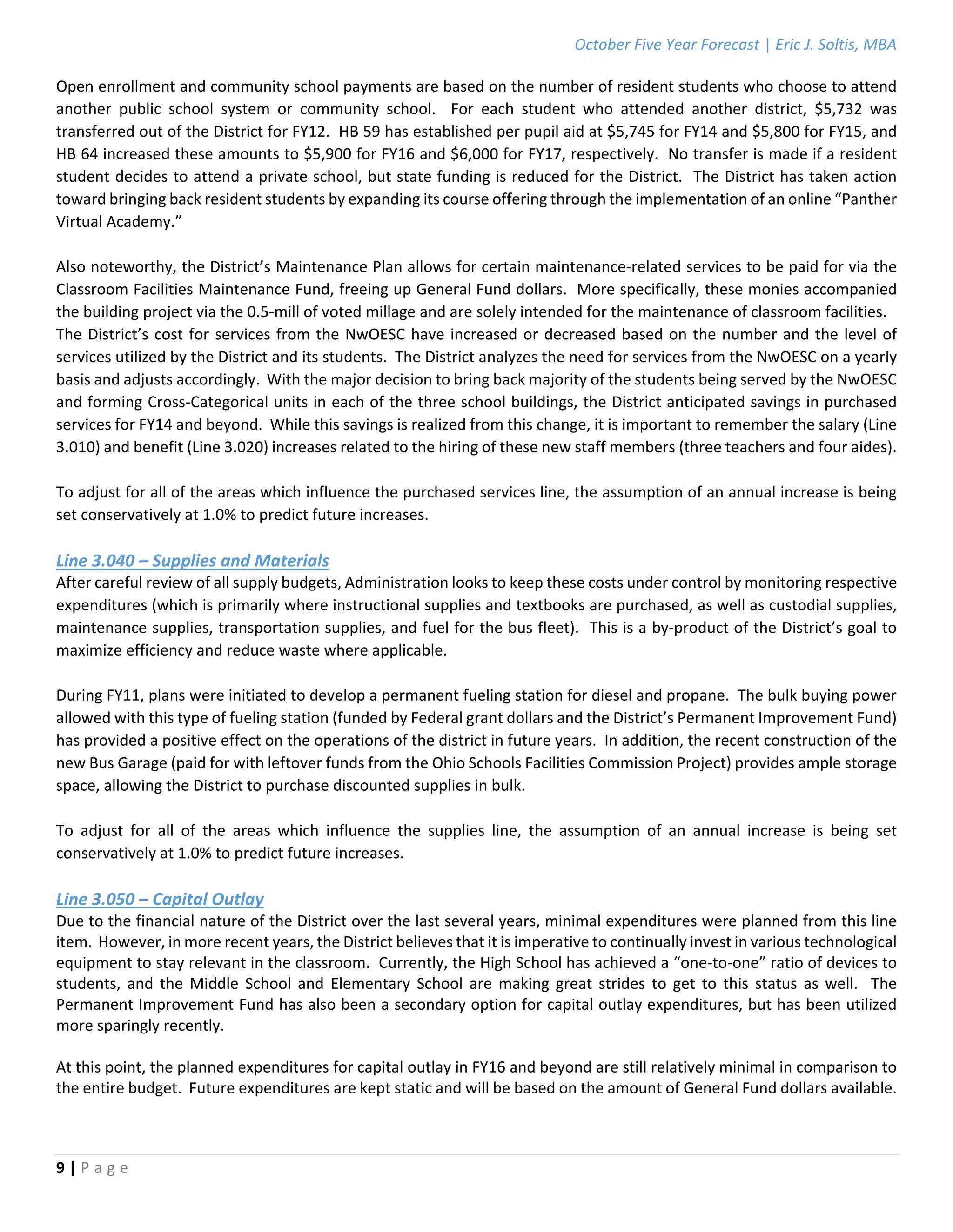 October Five Year Forecast | Eric J. Soltis, MBA 
 
9 | P a g e  
 
Open enrollment and community school payments are based on the number of resident students who choose to attend 
another  public  school  system  or  community  school.    For  each  student  who  attended  another  district,  $5,732  was 
transferred out of the District for FY12.  HB 59 has established per pupil aid at $5,745 for FY14 and $5,800 for FY15, and 
HB 64 increased these amounts to $5,900 for FY16 and $6,000 for FY17, respectively.  No transfer is made if a resident 
student decides to attend a private school, but state funding is reduced for the District.  The District has taken action 
toward bringing back resident students by expanding its course offering through the implementation of an online “Panther 
Virtual Academy.” 
 
Also noteworthy, the District’s Maintenance Plan allows for certain maintenance‐related services to be paid for via the 
Classroom Facilities Maintenance Fund, freeing up General Fund dollars.  More specifically, these monies accompanied 
the building project via the 0.5‐mill of voted millage and are solely intended for the maintenance of classroom facilities. 
The District’s cost for services from the NwOESC have increased or decreased based on the number and the level of 
services utilized by the District and its students.  The District analyzes the need for services from the NwOESC on a yearly 
basis and adjusts accordingly.  With the major decision to bring back majority of the students being served by the NwOESC 
and forming Cross‐Categorical units in each of the three school buildings, the District anticipated savings in purchased 
services for FY14 and beyond.  While this savings is realized from this change, it is important to remember the salary (Line 
3.010) and benefit (Line 3.020) increases related to the hiring of these new staff members (three teachers and four aides). 
 
To adjust for all of the areas which influence the purchased services line, the assumption of an annual increase is being 
set conservatively at 1.0% to predict future increases. 
 
Line 3.040 – Supplies and Materials 
After careful review of all supply budgets, Administration looks to keep these costs under control by monitoring respective 
expenditures (which is primarily where instructional supplies and textbooks are purchased, as well as custodial supplies, 
maintenance supplies, transportation supplies, and fuel for the bus fleet).  This is a by‐product of the District’s goal to 
maximize efficiency and reduce waste where applicable. 
 
During FY11, plans were initiated to develop a permanent fueling station for diesel and propane.  The bulk buying power 
allowed with this type of fueling station (funded by Federal grant dollars and the District’s Permanent Improvement Fund) 
has provided a positive effect on the operations of the district in future years.  In addition, the recent construction of the 
new Bus Garage (paid for with leftover funds from the Ohio Schools Facilities Commission Project) provides ample storage 
space, allowing the District to purchase discounted supplies in bulk. 
 
To  adjust  for  all  of  the  areas  which  influence  the  supplies  line,  the  assumption  of  an  annual  increase  is  being  set 
conservatively at 1.0% to predict future increases. 
 
Line 3.050 – Capital Outlay 
Due to the financial nature of the District over the last several years, minimal expenditures were planned from this line 
item.  However, in more recent years, the District believes that it is imperative to continually invest in various technological 
equipment to stay relevant in the classroom.  Currently, the High School has achieved a “one‐to‐one” ratio of devices to 
students,  and  the  Middle  School  and  Elementary  School  are  making  great  strides  to  get  to  this  status  as  well.    The 
Permanent Improvement Fund has also been a secondary option for capital outlay expenditures, but has been utilized 
more sparingly recently. 
 
At this point, the planned expenditures for capital outlay in FY16 and beyond are still relatively minimal in comparison to 
the entire budget.  Future expenditures are kept static and will be based on the amount of General Fund dollars available. 
 
   
 