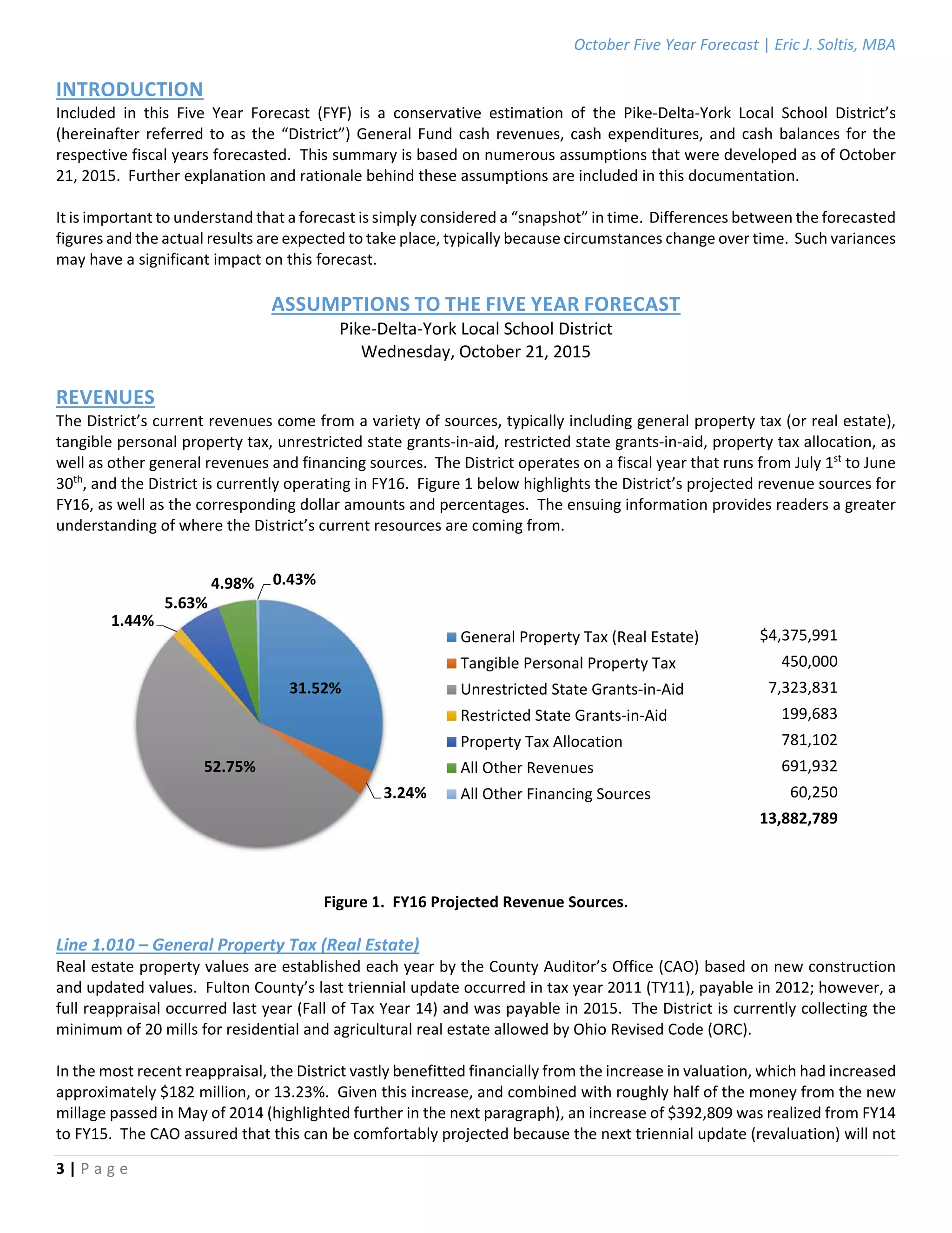 October Five Year Forecast | Eric J. Soltis, MBA 
 
3 | P a g e  
 
INTRODUCTION 
Included  in  this  Five  Year  Forecast  (FYF)  is  a  conservative  estimation  of  the  Pike‐Delta‐York  Local  School  District’s 
(hereinafter referred to as the “District”) General Fund cash revenues, cash expenditures, and cash balances for the 
respective fiscal years forecasted.  This summary is based on numerous assumptions that were developed as of October 
21, 2015.  Further explanation and rationale behind these assumptions are included in this documentation. 
 
It is important to understand that a forecast is simply considered a “snapshot” in time.  Differences between the forecasted 
figures and the actual results are expected to take place, typically because circumstances change over time.  Such variances 
may have a significant impact on this forecast. 
 
ASSUMPTIONS TO THE FIVE YEAR FORECAST 
Pike‐Delta‐York Local School District 
Wednesday, October 21, 2015 
 
REVENUES 
The District’s current revenues come from a variety of sources, typically including general property tax (or real estate), 
tangible personal property tax, unrestricted state grants‐in‐aid, restricted state grants‐in‐aid, property tax allocation, as 
well as other general revenues and financing sources.  The District operates on a fiscal year that runs from July 1st
 to June 
30th
, and the District is currently operating in FY16.  Figure 1 below highlights the District’s projected revenue sources for 
FY16, as well as the corresponding dollar amounts and percentages.  The ensuing information provides readers a greater 
understanding of where the District’s current resources are coming from. 
 
 
 
 
$4,375,991  
450,000  
7,323,831  
199,683  
781,102  
691,932  
60,250  
13,882,789 
 
 
 
Figure 1.  FY16 Projected Revenue Sources. 
 
Line 1.010 – General Property Tax (Real Estate) 
Real estate property values are established each year by the County Auditor’s Office (CAO) based on new construction 
and updated values.  Fulton County’s last triennial update occurred in tax year 2011 (TY11), payable in 2012; however, a 
full reappraisal occurred last year (Fall of Tax Year 14) and was payable in 2015.  The District is currently collecting the 
minimum of 20 mills for residential and agricultural real estate allowed by Ohio Revised Code (ORC). 
 
In the most recent reappraisal, the District vastly benefitted financially from the increase in valuation, which had increased 
approximately $182 million, or 13.23%.  Given this increase, and combined with roughly half of the money from the new 
millage passed in May of 2014 (highlighted further in the next paragraph), an increase of $392,809 was realized from FY14 
to FY15.  The CAO assured that this can be comfortably projected because the next triennial update (revaluation) will not 
31.52%
3.24%
52.75%
1.44%
5.63%
4.98% 0.43%
General Property Tax (Real Estate)
Tangible Personal Property Tax
Unrestricted State Grants‐in‐Aid
Restricted State Grants‐in‐Aid
Property Tax Allocation
All Other Revenues
All Other Financing Sources
 