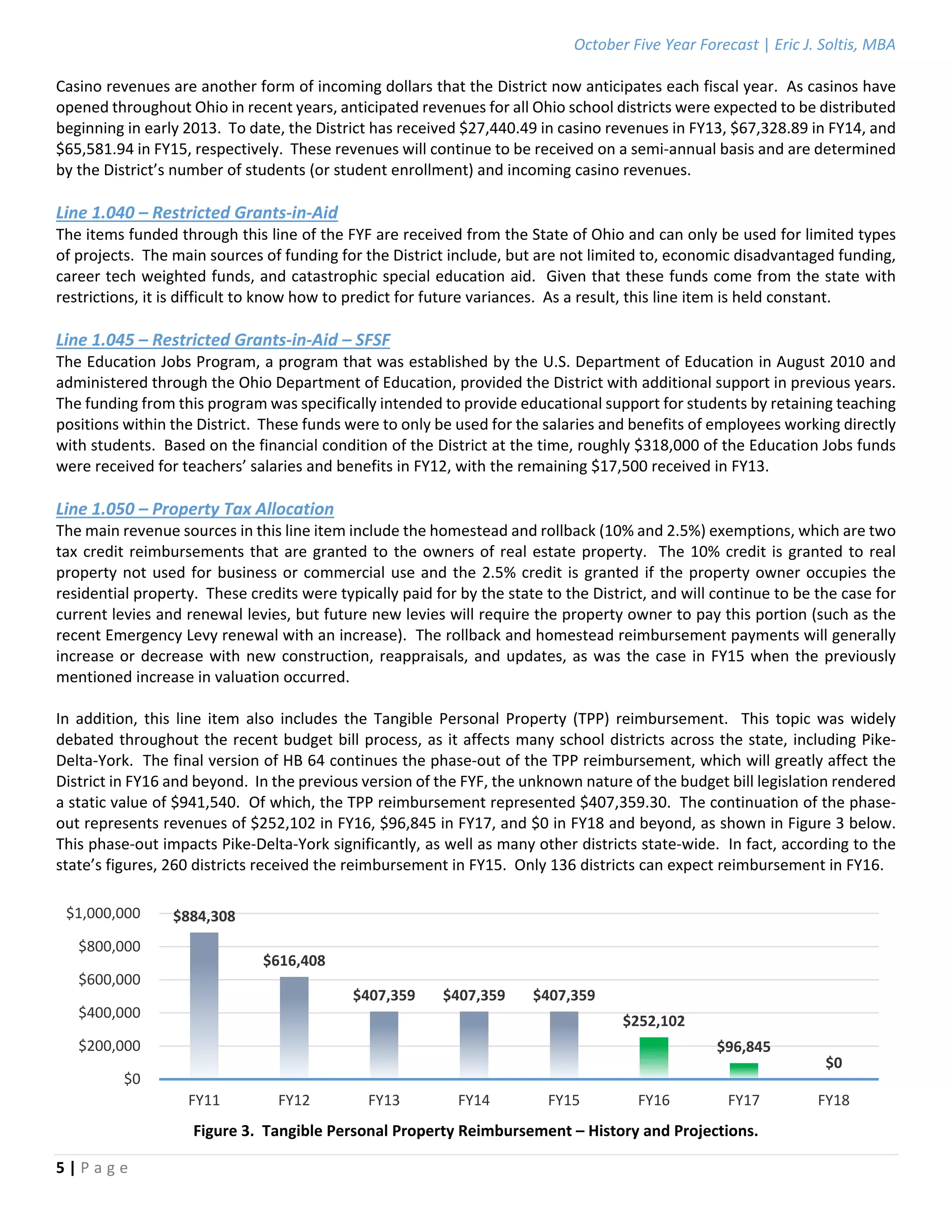 October Five Year Forecast | Eric J. Soltis, MBA 
 
5 | P a g e  
 
Casino revenues are another form of incoming dollars that the District now anticipates each fiscal year.  As casinos have 
opened throughout Ohio in recent years, anticipated revenues for all Ohio school districts were expected to be distributed 
beginning in early 2013.  To date, the District has received $27,440.49 in casino revenues in FY13, $67,328.89 in FY14, and 
$65,581.94 in FY15, respectively.  These revenues will continue to be received on a semi‐annual basis and are determined 
by the District’s number of students (or student enrollment) and incoming casino revenues.  
 
Line 1.040 – Restricted Grants‐in‐Aid 
The items funded through this line of the FYF are received from the State of Ohio and can only be used for limited types 
of projects.  The main sources of funding for the District include, but are not limited to, economic disadvantaged funding, 
career tech weighted funds, and catastrophic special education aid.  Given that these funds come from the state with 
restrictions, it is difficult to know how to predict for future variances.  As a result, this line item is held constant.  
 
Line 1.045 – Restricted Grants‐in‐Aid – SFSF 
The Education Jobs Program, a program that was established by the U.S. Department of Education in August 2010 and 
administered through the Ohio Department of Education, provided the District with additional support in previous years.  
The funding from this program was specifically intended to provide educational support for students by retaining teaching 
positions within the District.  These funds were to only be used for the salaries and benefits of employees working directly 
with students.  Based on the financial condition of the District at the time, roughly $318,000 of the Education Jobs funds 
were received for teachers’ salaries and benefits in FY12, with the remaining $17,500 received in FY13. 
 
Line 1.050 – Property Tax Allocation 
The main revenue sources in this line item include the homestead and rollback (10% and 2.5%) exemptions, which are two 
tax credit reimbursements that are granted to the owners of real estate property.  The 10% credit is granted to real 
property not used for business or commercial use and the 2.5% credit is granted if the property owner occupies the 
residential property.  These credits were typically paid for by the state to the District, and will continue to be the case for 
current levies and renewal levies, but future new levies will require the property owner to pay this portion (such as the 
recent Emergency Levy renewal with an increase).  The rollback and homestead reimbursement payments will generally 
increase or decrease with new construction, reappraisals, and updates, as was the case in FY15 when the previously 
mentioned increase in valuation occurred. 
 
In  addition,  this  line  item  also  includes  the  Tangible  Personal  Property  (TPP)  reimbursement.    This  topic  was  widely 
debated throughout the recent budget bill process, as it affects many school districts across the state, including Pike‐
Delta‐York.  The final version of HB 64 continues the phase‐out of the TPP reimbursement, which will greatly affect the 
District in FY16 and beyond.  In the previous version of the FYF, the unknown nature of the budget bill legislation rendered 
a static value of $941,540.  Of which, the TPP reimbursement represented $407,359.30.  The continuation of the phase‐
out represents revenues of $252,102 in FY16, $96,845 in FY17, and $0 in FY18 and beyond, as shown in Figure 3 below.    
This phase‐out impacts Pike‐Delta‐York significantly, as well as many other districts state‐wide.  In fact, according to the 
state’s figures, 260 districts received the reimbursement in FY15.  Only 136 districts can expect reimbursement in FY16. 
 
 
Figure 3.  Tangible Personal Property Reimbursement – History and Projections. 
$884,308
$616,408
$407,359 $407,359 $407,359
$252,102
$96,845
$0
$0
$200,000
$400,000
$600,000
$800,000
$1,000,000
FY11 FY12 FY13 FY14 FY15 FY16 FY17 FY18
 