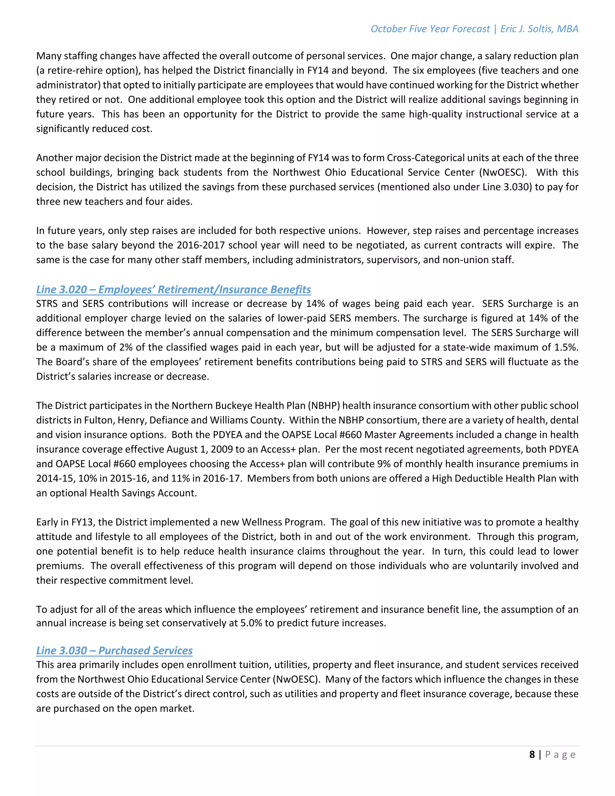 October Five Year Forecast | Eric J. Soltis, MBA 
 
8 | P a g e  
 
Many staffing changes have affected the overall outcome of personal services.  One major change, a salary reduction plan 
(a retire‐rehire option), has helped the District financially in FY14 and beyond.  The six employees (five teachers and one 
administrator) that opted to initially participate are employees that would have continued working for the District whether 
they retired or not.  One additional employee took this option and the District will realize additional savings beginning in 
future years.  This has been an opportunity for the District to provide the same high‐quality instructional service at a 
significantly reduced cost. 
 
Another major decision the District made at the beginning of FY14 was to form Cross‐Categorical units at each of the three 
school  buildings,  bringing  back  students  from  the  Northwest  Ohio  Educational  Service  Center  (NwOESC).    With  this 
decision, the District has utilized the savings from these purchased services (mentioned also under Line 3.030) to pay for 
three new teachers and four aides. 
 
In future years, only step raises are included for both respective unions.  However, step raises and percentage increases 
to the base salary beyond the 2016‐2017 school year will need to be negotiated, as current contracts will expire.  The 
same is the case for many other staff members, including administrators, supervisors, and non‐union staff. 
 
Line 3.020 – Employees’ Retirement/Insurance Benefits 
STRS and SERS contributions will increase or decrease by 14% of wages being paid each year.  SERS Surcharge is an 
additional employer charge levied on the salaries of lower‐paid SERS members. The surcharge is figured at 14% of the 
difference between the member’s annual compensation and the minimum compensation level.  The SERS Surcharge will 
be a maximum of 2% of the classified wages paid in each year, but will be adjusted for a state‐wide maximum of 1.5%.  
The Board’s share of the employees’ retirement benefits contributions being paid to STRS and SERS will fluctuate as the 
District’s salaries increase or decrease. 
 
The District participates in the Northern Buckeye Health Plan (NBHP) health insurance consortium with other public school 
districts in Fulton, Henry, Defiance and Williams County.  Within the NBHP consortium, there are a variety of health, dental 
and vision insurance options.  Both the PDYEA and the OAPSE Local #660 Master Agreements included a change in health 
insurance coverage effective August 1, 2009 to an Access+ plan.  Per the most recent negotiated agreements, both PDYEA 
and OAPSE Local #660 employees choosing the Access+ plan will contribute 9% of monthly health insurance premiums in 
2014‐15, 10% in 2015‐16, and 11% in 2016‐17.  Members from both unions are offered a High Deductible Health Plan with 
an optional Health Savings Account. 
 
Early in FY13, the District implemented a new Wellness Program.  The goal of this new initiative was to promote a healthy 
attitude and lifestyle to all employees of the District, both in and out of the work environment.  Through this program, 
one potential benefit is to help reduce health insurance claims throughout the year.  In turn, this could lead to lower 
premiums.  The overall effectiveness of this program will depend on those individuals who are voluntarily involved and 
their respective commitment level. 
 
To adjust for all of the areas which influence the employees’ retirement and insurance benefit line, the assumption of an 
annual increase is being set conservatively at 5.0% to predict future increases. 
 
Line 3.030 – Purchased Services 
This area primarily includes open enrollment tuition, utilities, property and fleet insurance, and student services received 
from the Northwest Ohio Educational Service Center (NwOESC).  Many of the factors which influence the changes in these 
costs are outside of the District’s direct control, such as utilities and property and fleet insurance coverage, because these 
are purchased on the open market. 
 
 