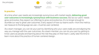 10the principles
In practice
At a time when user needs are increasingly synonymous with market needs, delivering great
user outcomes is increasingly synonymous with business success. But as our users’ needs
grow and evolve, they expect our offerings to grow and evolve too. It’s no longer enough to
stumble our way to great user outcomes. Every aspect of how our teams work––from the metrics
we measure to the language we use––must be user-centered.
As a team manager, you can do your part by identifying who your users really are and aligning the
way you manage with the user outcomes. As a team member, you can do your part by getting to
know users as people and learning about the role they play on their team. Lastly, take the time to
learn more about the practice of human-centered design.
 