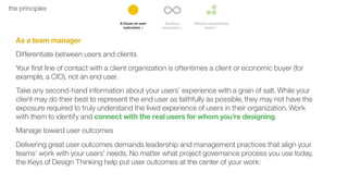 11the principles
As a team manager
Differentiate between users and clients
Your ﬁrst line of contact with a client organization is oftentimes a client or economic buyer (for
example, a CIO), not an end user.
Take any second-hand information about your users’ experience with a grain of salt. While your
client may do their best to represent the end user as faithfully as possible, they may not have the
exposure required to truly understand the lived experience of users in their organization. Work
with them to identify and connect with the real users for whom you’re designing.
Manage toward user outcomes
Delivering great user outcomes demands leadership and management practices that align your
teams’ work with your users’ needs. No matter what project governance process you use today,
the Keys of Design Thinking help put user outcomes at the center of your work:
 