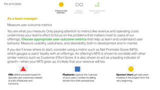 12the principles
As a team manager
Measure user outcome metrics
You are what you measure. Only paying attention to metrics like revenue and operating costs
undermines your team’s effort to focus on the problems that matters most to users of our
offerings. Choose appropriate user outcome metrics that help us learn and understand user
behavior. Measure usability, usefulness, and desirability, both in development and in-market.
If you don’t know where to start, consider using a metric such as Net Promoter Score (NPS),
which gauges a users’ loyalty with an offerings. An offering’s NPS is shown to correlate with other
similar metrics such as Customer Effort Score. It is also shown to act as a leading indicator of
growth––when your NPS goes up, it’s likely that your revenue will too.
Hills define success based on
discrete user outcomes instead
of a list of features and
functions.
Playbacks capture the nuances
of your users’ context by telling
stories from their perspective.
Sponsor Users get real users
involved in the project from the
very beginning.
 